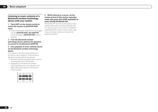 05      Basic playback


                                                          4 While listening to a source, set the
      Listening to music contents of a
                                                          remote control to the receiver operation
      Bluetooth wireless technology                       mode, then press ADV SURR repeatedly to
      device with your system                             select SOUND RETRIEVER AIR.
      1 Press ADPT on the remote control to               The Bluetooth® word mark and logos are reg-
      switch the receiver to ADAPTER PORT                 istered trademarks owned by Bluetooth SIG,
      input.                                              Inc. and any use of such marks by PIONEER
       ! When the Bluetooth ADAPTER is not plugged        CORPORATION is under license. Other trade-
         into the ADAPTER PORT, NO ADAPTER                marks and trade names are those of their
         will be displayed if ADAPTER PORT input is       respective owners.
         selected.
      2 From the Bluetooth wireless
      technology device, perform the operation
      to connect to the Bluetooth ADAPTER.
      3 Start playback of music contents stored
      on the Bluetooth wireless technology
      device.
      This receiver’s remote control buttons can
      be used for basic playback of files stored on
      Bluetooth wireless technology devices.
       ! Bluetooth wireless technology device should
          be compatible with AVRCP profile.
       ! Depending on the Bluetooth wireless
          technology device you use, operation may
          differ from what is shown in the remote
          control buttons.
                     HDD         DVD

                      THX        PHASE CTRL      STATUS


                    TV / DTV     MPX      PQLS


                               HDMI OUT          AUDIO
                       1          2        3




 36      En
 
