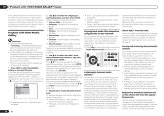 07      Playback with HOME MEDIA GALLERY inputs


      If not, please authorize this receiver manually                  2 Use i/j to select the category you                  ! Sirius – See Listening to Sirius Internet Radio                                 over the World Wide Web. On this receiver you
      on the PC. The authorization (or permission)                     want to play back, and then press ENTER.                on page 43 .                                                                    can select Internet radio stations by genre as
      method for access varies depending on the type                   Select a category from the following list:            ! Pandora – See Listening to Pandora Internet                                     well as by region.
      of server currently being connected. For more                     ! Internet Radio – Internet radio                      Radio on page 43 .                                                              Depending on the Internet line conditions,
      information on authorizing this receiver, refer to                ! Rhapsody – Rhapsody music broadcast                ! Server – See Playing back audio files stored on                                 the sound may not be smooth when playing
      the instruction manual of your server.                                service                                            components on the network on page 42 .                                          Internet radio.
                                                                        ! Sirius – Internet radio that supports Sirius
                                                                        ! Pandora – Internet radio that supports            Playing back audio files stored on                                                 About list of Internet radio
      Playback with Home Media                                              Pandora                                         components on the network                                                          The list of Internet radio stations on this receiver
      Gallery                                                           ! Server Name – Server components on the
                                                                                                                            You can perform the following operations with
                                                                                                                                                                                                               is created, edited, and managed by the vTuner
                                                                            network                                                                                                                            database service exclusively for use with this
                                                                        ! Favorites – Favorite songs currently being        the remote control of this receiver. Note that
                                                                                                                                                                                                               receiver. For details about vTuner, see vTuner
           Important                                                        registered                                      some buttons are not available for operation
                                                                                                                                                                                                               on page 92 .
      ! When you play back audio files,                                 ! Recently played – Internet Radio listening        depending on the category currently being
        ‘Connecting...’ is displayed before playback                        history (most recent 20 incidents)              played back.
                                                                                                                                                                                                               Saving and retrieving Internet radio
        starts. The display may continue for several                   Depending on the selected category, the names        ! Press HMG to switch the remote control to the
                                                                                                                               HOME MEDIA GALLERY operation mode.
                                                                                                                                                                                                               stations
        seconds depending on the type of file.                         of folders, files, and Internet radio stations are
      ! In case a domain is configured in a Windows                                                                                                                                                            You can easily save and retrieve saved Internet
                                                                       displayed.                                                                                      AUTO/ALC PGM MEMORY MENU

                                                                                                                                                                                                               radio stations. See Advanced operations for
                                                                                                                                AUDIO                     VIDEO         DIRECT STEREO STANDARD ADV SURR

        network environment, you cannot access a PC                                                                           PARAMETER                 PARAMETER
                                                                                                                                                                         HDD         DVD
                                                                       3 Use i/j to select the folder, music                             LIST   TUNE TOOLS
                                                                                                                                                                                                               Internet radio on page 43 for more on this.
        on the network while you are logged onto the                                                                                                                     THX         PHASE CTRL       STATUS

                                                                       files or Internet radio station to play back,
                                                                                                                              TOP MENU                       T.EDIT

        domain. Instead of logging onto the domain,
                                                                                                                              BAND                           GUIDE
                                                                                                                                                                        TV / DTV    MPX       PQLS
                                                                                                                                                                                                               ! To listen to Internet radio stations, you must
                                                                       and then press ENTER.                                  PRESET            ENTER         PRESET                                              have high-speed broadband Internet access.
        log onto the local machine.
                                                                       Press i/j to scroll up and down the list and                                                                HDMI OUT           AUDIO
                                                                                                                                                                                                                  With a 56 K or ISDN modem, you may not
      ! There are cases where the time elapsed may                                                                            CATEGORY                   RETURN            1          2        3
                                                                       select the desired item. When you press ENTER,                                                                                             enjoy the full benefits of Internet radio.
        not be correctly displayed.                                                                                                    HOME
                                                                                                                                       MENU     TUNE
                                                                                                                                                                       SIGNAL SEL MCACC       SLEEP    INFO

                                                                       playback starts with the playback screen being         iPod CTRL
                                                                                                                                                                           4          5        6       DISP
                                                                                                                                                                                                               ! The port number varies depending on the
      1 Press HMG to select Home Media                                 displayed for the selected item. To return to the                                                                                          Internet radio station. Check the firewall
      Gallery as the input function.                                   list screen, press RETURN.                                                                                                                 settings.
      It may take several seconds for this receiver                    When the list screen is displayed from the           Listening to Internet radio                                                        ! A list of Internet radio stations provided by the
      to access the network. The following screen                      playback screen, the playback screen reappears       stations                                                                              vTuner database service is subject to change
      appears when the Home Media Gallery is                           automatically if no operation is performed for 10                                                                                          or deletion without notice due to various
                                                                                                                            Internet radio is an audio broadcasting service
      selected as the input function. The number next                  seconds while the list screen is displayed.                                                                                                reasons.
                                                                                                                            transmitted via the Internet. There are a large
      to indicates the number of connected servers.                    Only audio files with the mark can be played.                                                                                           ! Broadcasts may be stopped or interrupted
                                                                                                                            number of Internet radio stations broadcast-
                                       Top Menu
                                                                       In case of the folders with the mark, use i/j        ing a variety of services from every corner of                                        depending on the Internet radio station. In
                      1                A/V RECEIVER                    and ENTER to select the desired folder and           the world. Some are hosted, managed, and                                              this case, you cannot listen to a radio station
                      Internet Radio
                      Rhapsody
                      Sirius
                                                                       audio files.                                         broadcast by private individuals while others                                         selected from the list of Internet radio stations.
                      Pandora
                      ******                                           4 Repeat step 3 to play back the desired             are by the corresponding traditional terrestrial
                      Favorites
                      Recently Played
                                                                       song.                                                radio stations or radio networks. Whereas ter-                                     Registering broadcast stations not
                      Setup

                                                                       For detailed operating instructions, refer to the    restrial, or OTA (over-the-air), radio stations are                                on the vTuner list from the special
                1/8
                                                                       section shown below.                                 geographically restricted on the range of radio                                    Pioneer site
                                                                        ! Internet radio stations – See Listening to        waves broadcast from a transmitter through                                         With the receiver, broadcast stations not
                                                                           Internet radio stations on page 42 .             the air, Internet radio stations are accessible
       ! The server without the                       mark cannot be                                                                                                                                           included on the list of station distributed by
                                                                        ! Rhapsody – See Listening to Rhapsody on           from anywhere in the world, as long as there is                                    vTuner can be registered and played. Check the
         accessed.
                                                                           page 43 .                                        a connection to the Internet, as services are not                                  access code required for registration on the
                                                                                                                            transmitted through the air but are delivered                                      receiver, use this access code to access the
 42      En
 