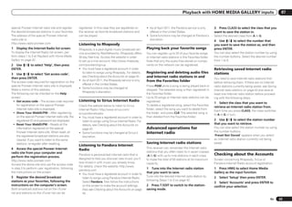 Playback with HOME MEDIA GALLERY inputs                                      07


special Pioneer Internet radio site and register      registered. In this case they are registered on       ! As of April 2011, the Pandora service is only       3 Press CLASS to select the class that you
the desired broadcast stations in your favorites.     the receiver as favorite broadcast stations and         offered in the United States.                       want to save the station in.
The address of the special Pioneer Internet           can be played.                                        ! Some functions may be changed at Pandora’s          Select the desired class from A to G.
radio site is:                                                                                                discretion.                                         4 Use i/j to select the number that
http://www.radio-pioneer.com                          Listening to Rhapsody                                                                                       you want to save the station as, and then
1   Display the Internet Radio list screen.           Rhapsody is a paid digital music broadcast ser-       Playing back your favorite songs                      press ENTER.
To display the Internet Radio list screen, per-       vice provided by RealNetworks. Rhapsody offers        You can register up to 20 of your favorite songs      You can also select the station number by using
form steps 1 to 3 at Playback with Home Media         30-day free trial. Access the website in order        or Internet radio stations in the Favorites folder.   the number buttons. Select the desired number
Gallery on page 42 .                                  to set up a trial account: http://www.rhapsody.       Note that only the audio files stored on compo-       from 1 to 9.
2 Use i/j to select ‘Help’, then press                com/pioneer/signup                                    nents on the network can be registered.
ENTER.                                                ! You must have a registered account in order                                                               Retrieving saved Internet radio
3 Use i/j to select ‘Get access code’,                   to listen to songs using Rhapsody. For details,    Registering and deleting audio files                  stations
then press ENTER.
                                                         see Checking about the Accounts on page 43 .       and Internet radio stations in and
                                                                                                                                                                  You need to save Internet radio stations first
                                                      ! As of April 2011, the Rhapsody service is only      from the Favorites folder
The access code required for registration on the                                                                                                                  before retrieving them. If there are no Internet
                                                         offered in the United States.
special Pioneer Internet radio site is displayed.                                                           Press PGM while a song is being played back or        radio stations currently being saved, see Saving
                                                      ! Some functions may be changed at
Make a memo of this address.                                                                                stopped. The selected song is then registered in      Internet radio stations on page 43 and save at
                                                         Rhapsody’s discretion.
The following can be checked on the Help                                                                    the Favorites folder.                                 least one Internet radio station before proceed-
screen:                                                                                                     Up to 20 songs or Internet radio stations can be      ing with the following steps.
 ! Get access code – The access code required         Listening to Sirius Internet Radio                    registered.
                                                                                                                                                                  1 Select the class that you want to
    for registration on the special Pioneer           Check the website below to listen to Sirius           To delete a registered song, select the Favorites
                                                                                                                                                                  retrieve an Internet radio station from.
    Internet radio site is displayed.                 Internet Radio: http://www.sirius.com/                folder, select the song you want to delete from
                                                                                                                                                                  Each time you press CLASS, the class switches
 ! Show Your WebID/PW – After registering             siriusinternetradio                                   the folder, and press CLR. The selected song is
                                                                                                                                                                  to A to G in turn.
    on the special Pioneer Internet radio site, the   ! You must have a registered account in order to      then deleted from the Favorites folder.
    registered ID and password are displayed.            listen to songs using Sirius Internet Radio. For                                                         2 Use i/j to select the station number
 ! Reset Your WebID/PW – Resets all the                  details, see Checking about the Accounts on                                                              that you want to retrieve.
    information registered on the special                page 43 .                                          Advanced operations for                               You can also select the station number by using
                                                                                                                                                                  the number buttons.
    Pioneer Internet radio site. When reset, all      ! Some functions may be changed at Sirius’s           Internet radio
    the registered broadcast stations are also           discretion.                                                                                              ‘Preset Not Stored’ appears when you select
    cleared. If you want to listen to the same                                                                                                                    an Internet radio station currently not being
    stations, re-register after resetting.                                                                  Saving Internet radio stations                        saved.
                                                      Listening to Pandora Internet
4 Access the special Pioneer Internet                                                                       This receiver can remember the Internet radio
                                                      Radio
radio site from your computer and                                                                           stations that you often listen to in seven classes
                                                      Pandora is personalized internet radio that is        (A to G) with up to nine stations in each class       Checking about the Accounts
perform the registration process.
                                                      designed to help you discover new music you’ll        to make the total of 63 stations at its maximum       Screen concerning Rhapsody, Sirius or
http://www.radio-pioneer.com
                                                      love mixed in with music you already know.            capacity.                                             Pandora Internet Radio account registration.
Access the above site and use the access code
                                                      For details, check the website: http://www.
in step 3 to perform user registration, following                                                           1 Tune into the Internet radio station                1 Press HMG to select Home Media
                                                      pandora.com
the instructions on the screen.                                                                             that you want to save.                                Gallery as the input function.
                                                      ! You must have a registered account in order to
5 Register the desired broadcast                                                                            Tune into the desired Internet radio station by       2   Select ‘Setup’ then press ENTER.
                                                         listen to songs using Pandora Internet Radio.
stations as your favorites, following the                                                                   following Steps 1 to 3 on page 42.
                                                         Select Pandora, then follow the instructions                                                             3 Select ‘Accounts’ and press ENTER to
instructions on the computer’s screen.                   on the screen to make the account settings.        2 Press T.EDIT to switch to the station-              confirm your selection.
Both broadcast stations not on the vTuner                Also see Checking about the Accounts on page       saving mode.
list and stations on the vTuner list can be              43 .
                                                                                                                                                                                                             En      43
 
