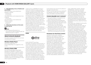 07      Playback with HOME MEDIA GALLERY inputs


      4 Select Rhapsody, Sirius or Pandora and           Content owners use WMDRM technology to                 to the operating instructions for the software or     LOSS, CORRUPTION, ATTACK, VIRUSES,
      press ENTER.                                       protect their intellectual property, including         device for more information.                          INTERFERENCE, HACKING, OR OTHER
      The contents below can be checked when             copyrights. This device uses WMDRM software            DLNATM, the DLNA Logo and DLNA CERTIFIEDTM            SECURITY INTRUSION, AND PIONEER
      Rhapsody is selected.                              to access WMDRM protected content. If the              are trademarks, service marks, or certification       DISCLAIMS ANY LIABILITY IN CONNECTION
        ! Set Account                                    WMDRM software fails to protect the content,           marks of the Digital Living Network Alliance.         WITH THE FOREGOING. PIONEER IS NOT
        ! Account Info                                   content owners may ask Microsoft to revoke                                                                   LIABLE OR RESPONSIBLE FOR ANY LOSS
      The contents below can be checked when Sirius      the software’s ability to use WMDRM to play or         Content playable over a network                       OR DAMAGE ARISING FROM ACCESS
      is selected.                                       copy protected content. Revocation does not                                                                  TO OR USE OF CONTENT. NO ORAL OR
                                                                                                                ! Even when encoded in a compatible format,
        ! Set Account                                    affect unprotected content. When you download                                                                WRITTEN INFORMATION OR ADVICE GIVEN
                                                                                                                  some files may not play correctly.
      The contents below can be checked when             licenses for protected content, you agree that                                                               BY PIONEER OR ITS CUSTOMER SERVICES
                                                                                                                ! Movie or Photo files cannot be played back.
      Pandora is selected.                               Microsoft may include a revocation list with the                                                             REPRESENTATIVES WILL CREATE ANY SUCH
                                                                                                                ! There are cases where you cannot listen to an
        ! Set Account                                    licenses. Content owners may require you to                                                                  WARRANTY.
                                                                                                                  Internet radio station even if the station can be
        ! Sign out                                       upgrade WMDRM to access their content. If you                                                                IN NO EVENT WILL PIONEER, ITS AFFILIATES,
                                                                                                                  selected from a list of radio stations.
      5 Follow the instructions on the screen            decline an upgrade, you will not be able to access                                                           OR THEIR RESPECTIVE OFFICERS,
                                                                                                                ! Some functions may not be supported
                                                         content that requires the upgrade.                                                                           DIRECTORS, OR EMPLOYEES BE LIABLE IN
      to input and set.                                                                                           depending on the server type or version used.
                                                         This product is protected by certain intellectual                                                            CONNECTION WITH YOUR USE OF THIRD
                                                                                                                ! Supported file formats vary by server. As such,
                                                         property rights of Microsoft. Use or distribution of                                                         PARTY CONTENT SERVICES THROUGH
           Note                                                                                                   files not supported by your server are not
                                                         such technology outside of this product is pro-                                                              THIS DEVICE FOR PERSONAL INJURY
      ! When disposing of the product, we                                                                         displayed on this unit. For more information
                                                         hibited without a license from Microsoft.                                                                    OR SPECIAL, INCIDENTAL, INDIRECT OR
        recommend you reset it to delete the data. See                                                            check with the manufacturer of your server.
                                                                                                                                                                      CONSEQUENTIAL DAMAGES OF ANY KIND,
        Resetting the system on page 55 .                                                                                                                             INCLUDING WITHOUT LIMITATION DAMAGES
                                                         DLNA                                                   Disclaimer for Third Party Content
                                                                                                                                                                      FOR ATTORNEY’S FEES, LOST DATA OR LOST
                                                                                                                ACCESS TO THIRD PARTY CONTENT                         PROFITS, REGARDLESS OF THE THEORY OF
      About network playback                                                                                    SERVICES, INCLUDING ALL ASSOCIATED                    LIABILITY AND WHETHER OR NOT ADVISED
      The network playback function of this unit uses                                                           FEATURES AND FUNCTIONALITIES, IS                      OF THE POSSIBILITY OF SUCH DAMAGES. IN
      the following technologies:                                                                               PROVIDED “AS IS,” “AS AVAILABLE” AND                  NO EVENT WILL PIONEER’S TOTAL LIABILITY
                                                                                                                AT THE USER’S OWN RISK, WITHOUT                       TO YOU FOR ALL DAMAGES ARISING FROM
                                                                                                                WARRANTY OF ANY KIND. PIONEER                         THE USE OR INABILITY TO USE THIRD PARTY
      Windows Media Player                               DLNA CERTIFIEDTM Audio Player                          DISCLAIMS ALL WARRANTIES, EXPRESS OR                  CONTENT SERVICES (OTHER THAN AS MAY
      See Windows Media Player 11/                       The Digital Living Network Alliance (DLNA) is a        IMPLIED, IN CONNECTION WITH ACCESS                    BE REQUIRED BY LAW IN CASES INVOLVING
      Windows Media Player 12 on page 92 for more        cross-industry organization of consumer elec-          TO AND USE OF CONTENT SERVICES                        PERSONAL INJURY) EXCEED $10.00. THE
      on this.                                           tronics, computing industry and mobile device          THROUGH THIS DEVICE, INCLUDING                        FOREGOING LIMITATIONS WILL APPLY EVEN IF
                                                         companies. Digital Living provides consumers           WITHOUT LIMITATION WARRANTIES OF                      THE ABOVE REMEDY FAILS OF ITS ESSENTIAL
      Windows Media DRM                                  with easy sharing of digital media through a           MERCHANTABILITY, SATISFACTORY QUALITY,                PURPOSE. IF ANY APPLICABLE AUTHORITY
                                                         wired or wireless network in the home.                 FITNESS FOR A PARTICULAR PURPOSE,                     HOLDS ANY PORTION OF THIS SECTION
      Microsoft Windows Media Digital Rights
                                                         The DLNA certification logo makes it easy              AND NON-INFRINGEMENT. PIONEER                         TO BE UNENFORCEABLE, THEN LIABILITY
      Management (WMDRM) is a platform to pro-
                                                         to find products that comply with the DLNA             DOES NOT GUARANTEE, REPRESENT, OR                     WILL BE LIMITED TO THE MAXIMUM EXTENT
      tect and securely deliver content for playback
                                                         Interoperability Guidelines. This unit complies        WARRANT THAT CONTENT SERVICES WILL                    PERMITTED BY APPLICABLE LAW.
      on computers, portable devices and network
                                                         with DLNA Interoperability Guidelines v1.5.            BE FREE FROM ERRORS, INTERRUPTION,
      devices. Home Media Gallery functions as a
                                                         When a PC running DLNA server software or
      WMDRM 10 for networked devices. WMDRM
                                                         other DLNA compatible device is connected to
      protected content can only be played on media
                                                         this player, some setting changes of software
      servers supporting WMDRM.
                                                         or other devices may be required. Please refer


 44      En
 