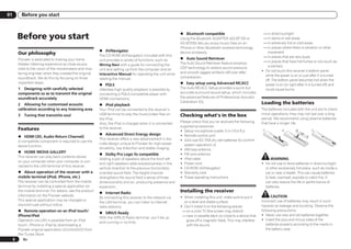 01           Before you start



         Before you start                                                                                       % Bluetooth compatible
                                                                                                                Using the Bluetooth ADAPTER (AS-BT100 or
                                                                                                                                                                      — in direct sunlight
                                                                                                                                                                      — in damp or wet areas
                                                                                                                AS-BT200) lets you enjoy music files on an            — in extremely hot or cold areas
                                                                                                                iPhone or other Bluetooth wireless technology         — in places where there is vibration or other
                                                             % AVNavigator                                                                                              movement
         Our philosophy                                      The CD-ROM (AVNavigator) included with this
                                                                                                                device wirelessly.
                                                                                                                % Auto Sound Retriever                                — in places that are very dusty
         Pioneer is dedicated to making your home            unit provides a variety of functions, such as
                                                                                                                The Auto Sound Retriever feature employs              — in places that have hot fumes or oils (such as
         theater listening experience as close as pos-       Wiring Navi with a guide for connecting the
                                                                                                                DSP technology to restore sound pressure                a kitchen)
         sible to the vision of the moviemakers and mas-     unit and setting up from the computer and an
                                                                                                                and smooth jagged artifacts left over after          ! Do not touch this receiver’s bottom panel
         tering engineer when they created the original      Interactive Manual for operating the unit while
                                                                                                                compression.                                           while the power is on or just after it is turned
         soundtrack. We do this by focusing on three         reading the manual.                                                                                       off. The bottom panel becomes hot when the
         important steps:                                                                                       % Easy setup using Advanced MCACC
                                                             % PQLS                                                                                                    power is on (or right after it is turned off) and
         1 Designing with carefully selected                 Jitterless high quality playback is possible by    The Auto MCACC Setup provides a quick but              could cause burns.
         components so as to transmit the original           connecting a PQLS-compatible player with           accurate surround sound setup, which includes
         soundtrack accurately                               HDMI connections.                                  the advanced features of Professional Acoustic
                                                                                                                Calibration EQ.                                      Loading the batteries
         2 Allowing for customized acoustic                  % iPod playback
         calibration according to any listening area         Your iPod can be connected to the receiver’s                                                            The batteries included with the unit are to check
         3    Tuning that transmits soul                     USB terminal to play the music/video files on      Checking what’s in the box                           initial operations; they may not last over a long
                                                             the iPod.                                                                                               period. We recommend using alkaline batteries
                                                                                                                Please check that you’ve received the following      that have a longer life.
                                                             Also, the iPod is charged when it is connected
                                                                                                                supplied accessories:
         Features                                            to the receiver.
                                                                                                                ! Setup microphone (cable: 5 m (16.4 ft.))
                                                             % Advanced Direct Energy design                    ! Remote control unit
         % HDMI (3D, Audio Return Channel)
                                                             This receiver offers a new advancement in dis-     ! AAA size IEC R03 dry cell batteries (to confirm
         A compatible component is required to use the
                                                             crete design unique to Pioneer for high-power        system operation) x2
         above function.
                                                             drivability, low distortion and stable imaging.    ! AM loop antenna
         % HOME MEDIA GALLERY
                                                             % Dolby Pro Logic llz compatible                   ! FM wire antenna
         This receiver can play back contents stored
                                                             Adding a pair of speakers above the front left     ! iPod cable                                               WARNING
         on your computer when your computer is con-
                                                             and right speakers adds expressiveness in the      ! Power cord                                         ! Do not use or store batteries in direct sunlight
         nected to the LAN terminal of this receiver.
                                                             vertical direction to the previous horizontally-   ! CD-ROM (AVNavigator)                                 or other excessively hot place, such as inside a
         % About operation of the receiver with a            oriented sound field. The height channel           ! Warranty card                                        car or near a heater. This can cause batteries
         mobile terminal (iPod, iPhone, etc.)                strengthens the sound field’s sense of three-      ! These operating instructions                         to leak, overheat, explode or catch fire. It
         The receiver can be controlled from the mobile      dimensionality and air, producing presence and                                                            can also reduce the life or performance of
         terminal by installing a special application on     expansion.                                                                                                batteries.
         the mobile terminal. For details, see the product
                                                             % Internet Radio                                   Installing the receiver
         information on the Pioneer website.                                                                    ! When installing this unit, make sure to put it           CAUTION
                                                             By connecting this receiver to the network via
         This special application may be changed or                                                               on a level and stable surface.                     Incorrect use of batteries may result in such
                                                             the LAN terminal, you can listen to Internet
         discontinued without notice.                                                                           ! Don’t install it on the following places:          hazards as leakage and bursting. Observe the
                                                             radio stations.
         % Remote operation on an iPod touch/                                                                    — on a color TV (the screen may distort)            following precautions:
                                                             % SIRIUS Ready
         iPhone/iPad                                                                                             — near a cassette deck (or close to a device that   ! Never use new and old batteries together.
                                                             With the SIRIUS Radio terminal, you’ll be up
         Operation via LAN is possible from an iPod                                                                gives off a magnetic field). This may interfere   ! Insert the plus and minus sides of the
                                                             and running in no time.
         touch, iPhone or iPad by downloading a                                                                    with the sound.                                      batteries properly according to the marks in
         Pioneer original application (iControlAV2) from                                                                                                                the battery case.
         the iTunes Store.
     6       En
 