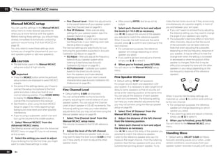 11        The Advanced MCACC menu


                                                            ! Fine Channel Level – Make fine adjustments        ! After pressing ENTER, test tones will be           make the two tones sound as if they are arriving
      Manual MCACC setup                                       to the overall balance of your speaker system      output.                                            simultaneously at a position slightly in front of
      You can use the settings in the Manual MCACC             (see Fine Channel Level on page 64 ).           3 Select each channel in turn and adjust              you and between your arm span.
      setup menu to make detailed adjustments               ! Fine SP Distance – Make precise delay            the levels (+/–12.0 dB) as necessary.                  ! If you can’t seem to achieve this by adjusting
      when you’re more familiar with the system.               settings for your speaker system (see Fine      Use k/l to adjust the volume of the speaker               the distance setting, you may need to change
      Before making these settings, you should have            Speaker Distance on page 64 ).                  you selected to match the reference speaker.              the angle of your speakers very slightly.
      already completed Automatically conducting            ! Standing Wave – Control overly resonant          When it sounds like both tones are the same            ! The subwoofer’s test tone differs in tone from
      optimum sound tuning (Full Auto MCACC) on                low frequencies in your listening room (see     volume, press j to confirm and continue to the            other channels. Adjust so that the sound
      page 26 .                                                Standing Wave on page 64 ).                     next channel.                                             of the subwoofer can be heard distinctly.
      You only need to make these settings once            The last two settings are specifically for cus-      ! For comparison purposes, the reference                 Note that when adjusting the subwoofer,
      (unless you change the placement of your cur-        tomizing the parameters explained in Acoustic           speaker will change depending on which                depending on the low frequency response of
      rent speaker system or add new speakers).            Calibration EQ Adjust on page 65 :                      speaker you select.                                   your speaker, it may be difficult to hear the
                                                            ! EQ Adjust – Manually adjust the frequency         ! If you want to go back and adjust a channel,           change even when the setting is increased
                                                               balance of your speaker system while                simply use i/j to select it.                          or decreased or when the position of the
            CAUTION                                            listening to test tones (see Acoustic                                                                     speaker is changed. Note that it may be
      ! The test tones used in the Manual MCACC                                                                4   When you’re finished, press RETURN.
                                                               Calibration EQ Adjust on page 65 ).                                                                       difficult to compare this tone with the other
        setup are output at high volume.                                                                       You will return to the Manual MCACC setup
                                                            ! EQ Professional – Calibrate your system                                                                    speakers in your setup (depending on the
                                                               based on the direct sound coming                menu.                                                     low frequency response of the reference
           Important                                           from the speakers and make detailed                                                                       speaker).
      ! Press the MCACC button while the pertinent             settings according to your room’s reverb        Fine Speaker Distance
        setup screens are displayed to select MCACC            characteristics (see Acoustic Calibration EQ    ! Default setting: 10’00’’ (all speakers)
        presets.                                               Professional on page 65 ).                      For proper sound depth and separation with
      ! For some of the settings below, you’ll have to                                                         your system, it is necessary to add a slight bit of
        connect the setup microphone to the front          Fine Channel Level                                  delay to some speakers so that all sounds will
        panel and place it about ear level at your                                                             arrive at the listening position at the same time.
                                                           ! Default setting: 0.0dB (all channels)
        normal listening position. Press HOME MENU                                                             You can adjust the distance of each speaker           When it sounds like the delay settings are
                                                           You can achieve better surround sound by
        to display the Home Menu before you                                                                    in half inch increments. The following setting        matched up, press j to confirm and continue
                                                           properly adjusting the overall balance of your
        connect the microphone to this receiver.                                                               can help you make detailed adjustments that           to the next channel.
                                                           speaker system. You can adjust the Channel
      ! See Problems when using the Auto MCACC                                                                 you may not achieve using the Manual speaker           ! For comparison purposes, the reference
                                                           Level of each speaker in 0.5 dB increments. The
        Setup on page 27 for notes regarding high                                                              setup on page 69 .                                         speaker will change depending on which
                                                           following setting can help you make detailed
        background noise levels and other possible                                                                                                                        speaker you select.
                                                           adjustments that you may not achieve using the      1 Select ‘Fine SP Distance’ from the
        interference.                                                                                                                                                 ! If you want to go back and adjust a channel,
                                                           Manual speaker setup on page 69 .                   Manual MCACC setup menu.
      ! If you’re using a subwoofer, switch it on and                                                                                                                     simply use i/j to select it.
        turn up the volume to the middle position.         1 Select ‘Fine Channel Level’ from the              2 Adjust the distance of the left channel
                                                           Manual MCACC setup menu.                            from the listening position.                          4   When you’re finished, press RETURN.
      1 Select ‘Manual MCACC’ from the                                                                                                                               You will return to the Manual MCACC setup
                                                           The volume increases to the 0.0 dB reference        3 Select each channel in turn and adjust
      Advanced MCACC menu.                                                                                                                                           menu.
                                                           level.                                              the distance as necessary.
      See Making receiver settings from the Advanced
      MCACC menu on page 62 if you’re not already          2   Adjust the level of the left channel.           Use k/l to adjust the delay of the speaker you
      at this screen.                                      This will be the reference speaker level, so you    selected to match the reference speaker.              Standing Wave
                                                           may want to keep the level around 0.0dB so that     Listen to the reference speaker and use it to         ! Default setting: ON/ATT 0.0dB (all filters)
      2   Select the setting you want to adjust.
                                                           you’ll have plenty of room to adjust the other      measure the target channel. From the listening        Acoustic standing waves occur when, under
      If you’re doing this for the first time, you might
                                                           speaker levels.                                     position, face the two speakers with your arms        certain conditions, sound waves from your
      want to make these settings in order.
                                                                                                               outstretched pointing at each speaker. Try to         speaker system resonate mutually with sound

 64       En
 