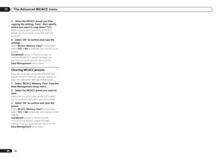 11      The Advanced MCACC menu


      3 Select the MCACC preset you’ll be
      copying the settings ‘From’, then specify
      where you want to copy them (‘To’).
      Make sure you don’t overwrite an MCACC
      preset you’re currently using (this can’t be
      undone).
      4 Select ‘OK’ to confirm and copy the
      settings.
      When MCACC Memory Copy? is displayed,
      select YES. If NO is selected, the memory is not
      copied.
      Completed! shows in the GUI screen to
      confirm the MCACC preset has been cop-
      ied, then you automatically return to the
      Data Management setup menu.

      Clearing MCACC presets
      If you are no longer using one of the MCACC
      presets stored in memory, you can choose to
      clear the calibration settings of that preset.
      1 Select ‘MCACC Memory Clear’ from the
      Data Management setup menu.
      2 Select the MCACC preset you want to
      clear.
      Make sure you don’t clear an MCACC preset
      you’re currently using (this can’t be undone).
      3 Select ‘OK’ to confirm and clear the
      preset.
      When MCACC Memory Clear? is displayed,
      select YES. If NO is selected, the memory is not
      cleared.
      Completed! shows in the GUI screen
      to confirm the MCACC preset has been
      cleared, then you automatically return to the
      Data Management setup menu.




 68      En
 