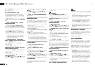 12        The System Setup and Other Setup menus


      ‘Secondary DNS Server’ in the other DNS               6 Enter the port number of your proxy                ! Upon shipment from the factory, the password
      server address field.                                 server.                                                is set to “0000”.                                      Note
                                                            Use i/j to select a character, k/l to set the                                                            ! When the wireless LAN converter (AS-WL300)
      Proxy Hostname/Proxy Port                             position, and ENTER to confirm your selection.                                                             is connected, the port number cannot be set
                                                                                                                      Important
      This setting is required when you connect             7 Select ‘OK’ to confirm the IP Address/             When the HOME MEDIA GALLERY input is                  to port 3.
      this receiver to the Internet via a proxy server.     Proxy setup.                                         selected, the setting made here cannot be           ! We recommend setting the port number to 23
      Enter the IP address of your proxy server in the                                                           reflected. Set the input to something other than      or within the range of 49152 to 65535.
      ‘Proxy Hostname’ field. Also, enter the port                                                               HOME MEDIA GALLERY before making this               ! When the port number is changed, network
                                                            Network Standby                                                                                            communications between the receiver and
      number of your proxy server in the ‘Proxy Port’                                                            setting.
      field.                                                This setting allows the AVNavigator or iContro-                                                            AVNavigator are no longer possible. In this
                                                            lAV2 function for operating the receiver from a      1 Select ‘Parental Lock’ from the                     case, click Settings on the AVNavigator’s
      1 Select ‘IP Address, Proxy’ from the                 computer connected on the same LAN as the            Network Setup menu.                                   function menu, select the IP Address tab
      Network Setup menu.                                   receiver to be used even when the receiver is in     2   Input the password.                               and input one of the port numbers set on the
      2   Select the DHCP setting you want.                 the standby mode.                                    Use i/j to select a character, k/l to set the         receiver side to enable communications with
      When you select ON, the network is automati-          1 Select ‘Network Standby’ from the                  position, and ENTER to confirm your selection.        AVNavigator.
      cally set up, and you do not need to follow Steps
                                                            Network Setup menu.                                  3 Specify whether to turn Parental Lock
      3. Proceed with Step 4.
                                                            2 Specify whether the Network Standby                on or off.                                          Wireless LAN Converter
      If there is no DHCP server on the network and
                                                            is ON or OFF.                                         ! OFF – Internet services are not restricted.      This setting is required for connecting a wire-
      you select ON, this receiver will use its own
                                                             ! ON – The AVNavigator or iControlAV2                ! ON – Internet services are restricted.           less LAN converter to the receiver and using
      Auto IP function to determine the IP address.
        ! The IP address determined by the Auto IP             function can be used even when the receiver       4 If you want to change the password,               wireless network functions.
           function is 169.254.X.X. You cannot listen to       is in the standby mode.                           select Change Password.                             For the wireless LAN converter, use the sepa-
           an Internet radio station if the IP address is    ! OFF – The AVNavigator or iControlAV2              In this case, the procedure returns to step 2.      rately sold AS-WL300.
           set for the Auto IP function.                       function cannot be used when the receiver
                                                               is in the standby mode (This lets you reduce
                                                                                                                 Port Number Setting                                 Access Point Setting
      3 Enter the IP Address, Subnet Mask,
                                                               power consumption in the standby mode).                                                               Make the connection settings for the wireless
      Default Gateway, Primary DNS Server and                                                                    On this receiver, there can be up to 5 numbers
      Secondary DNS Server.                                                                                                                                          LAN converter connected to the receiver and
                                                                                                                 of ports where signals are received. One of
      Press i/j to select a number and k/l to               Friendly Name                                        these, port 8102 which used for communicating
                                                                                                                                                                     the access point. Connect the wireless LAN
      move the cursor.                                                                                                                                               converter to the receiver and set DHCP on the
                                                            1 Select ‘Friendly Name’ from the                    with iControlAV2, cannot be changed, but the
                                                                                                                                                                     “IP Address, Proxy” settings menu beforehand
      4 Select ‘OFF’ or ‘ON’ for the                        Network Setup menu.                                  desired number can be set for the 4 other ports.
                                                                                                                                                                     (page 71). There are four way to make the set-
      Enable Proxy Server setting to deactivate             2 Select ‘Edit Name’ then select                     1 Select ‘Port Number Setting’ from the             tings for connecting to the access point, as
      or activate the proxy server.                         ‘Rename’.                                            Network Setup menu.                                 shown below.
      In case you select ‘OFF’, proceed with Step 7. In     If after changing the name you want to restore       2 Select the port number you want to                ! WPS (PBC) – Connection settings are made
      case you select ‘ON’, on the other hand, pro-         the name to the default, select Default.                                                                    automatically simply by pressing the WPS
                                                                                                                 change.
      ceed with Step 5.                                                                                                                                                 buttons on the access point and wireless LAN
                                                            3   Input the name you want.                         3   Input the port number.
      5 Enter the address of your proxy server              Use i/j to select a character, k/l to set the         ! Use i/j to select a character, k/l to
                                                                                                                                                                        converter, following the instructions displayed
      or the domain name.                                   position, and ENTER to confirm your selection.                                                              on the receiver’s screen. This is the simplest
                                                                                                                    set the position, and ENTER to confirm your
      Use i/j to select a character, k/l to set the                                                                                                                     way of making the settings, and is possible
                                                                                                                    selection.
      position, and ENTER to confirm your selection.                                                                                                                    when the access point and wireless LAN
                                                            Parental Lock                                         ! It is not possible to set the same port number
                                                                                                                                                                        converter are equipped with WPS buttons.
                                                                                                                    more than once.
                                                            Set restrictions for using Internet services. Also                                                          Network connection settings require
                                                            set the password accompanying the usage              4 If there are other port numbers you                  approximately 2 minutes from the time the
                                                            restrictions.                                        want to change, repeat steps 2 and 3.

 72       En
 