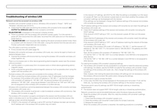 Additional information                    13


                                                                                                          In the receiver’s IP settings, set DHCP to ON. After the setting is completed, turn the receiv-
Troubleshooting of wireless LAN                                                                           er’s power off. Next, turn the receiver’s power back on and check whether the wireless LAN
                                                                                                          converter’s settings can be displayed with the receiver.
Network cannot be accessed via wireless LAN.                                                              If the settings can be displayed, change the IP address settings of the receiver and wireless
   Wireless LAN converter’s power is not on. (Wireless LAN converter’s “Power”, “WPS” and                 LAN converter as necessary.
   “Wireless” indicators are not all lit.)                                                             The IP address settings of the receiver and wireless LAN converter do not match the settings of
   ! Check that the USB cable connecting the wireless LAN converter to the receiver’s DC               the wireless LAN router, etc.
      OUTPUT for WIRELESS LAN terminal is properly connected.                                          ! Check the IP address settings of the receiver and wireless LAN converter (including the
   WLAN POW ERR is displayed on the receiver’s display window.                                            DHCP setting).
   ! There is a problem with the wireless LAN converter’s power supply. Turn the receiver’s               If the receiver’s DHCP setting is “ON”, turn the receiver’s power off, then turn the power
     power off, then disconnect the USB cable, reconnect the USB cable and turn the receiver’s            back on.
     power back on.                                                                                       Check that the IP addresses of the receiver and wireless LAN converter match the settings
   ! If WLAN POW ERR is still displayed after repeating the above procedure several times, there          of the wireless LAN router, etc.
     is a problem with the receiver or the USB cable. Unplug the receiver from the wall and call a        If the receiver’s DHCP setting is “OFF”, set an IP address matching the network of the base
     Pioneer authorized independent service company.                                                      unit (wireless LAN router, etc.).
                                                                                                          For example, if the wireless LAN router’s IP address is “192.168.1.1”, set the receiver’s IP
   The LAN cable is not firmly connected.
                                                                                                          address to “192.168.1.XXX” (*1), the subnet mask to “255.255.255.0”, the gateway and DNS
   ! Firmly connect the LAN cable (page 23).
                                                                                                          to “192.168.1.1”.
   Wireless LAN converter and base unit (wireless LAN router, etc.) are too far apart or there is an      Next, set the wireless LAN converter’s IP address to “192.168.1.249” (*2).
   obstacle between them.                                                                                 (*1) Set the “XXX” in “192.168.1.XXX” to a number between 2 and 248 that is not assigned to
   ! Improve the wireless LAN environment by moving the wireless LAN converter and base unit              other devices.
      closer together, etc.                                                                               (*2) Set the “249” in “192.168.1.249” to a number between 2 and 249 that is not assigned to
   There is a microwave oven or other device generating electromagnetic waves near the wireless           other devices.
   LAN environment.                                                                                    Try making the wireless LAN converter’s advanced settings.
   ! Use the system in a place away from microwave ovens or others device generating electro-          ! The wireless LAN converter can be connected to a computer to make the advanced wireless
      magnetic waves.                                                                                      LAN settings. For details, see the CD-ROM included for the wireless LAN converter. Check
   ! Avoid using devices generating electromagnetic waves as much as possible when using the               the settings of the wireless LAN router, etc., then change the settings of the wireless LAN
      system with the wireless LAN.                                                                        converter.
   Multiple wireless LAN converters are connected to the wireless LAN router.                              Note, however, that making the advanced wireless LAN settings will not necessarily improve
   ! When connecting multiple wireless LAN converters, their IP addresses must be changed.                 the wireless LAN environment. Be careful when changing the settings.
     For example, if the wireless LAN router’s IP address is “192.168.1.1”, set the first wireless     The access point is set to conceal the SSID.
     LAN converter’s IP address to “192.168.1.249”, the second wireless LAN converter’s IP             ! In this case, the SSID may not be displayed on the access point list screen. If not, set the
     address to “192.168.1.248”, using values between 2 and 249 (such as “249” and “248”) that            SSID, etc., by making the wireless LAN converter settings on the receiver manually.
     are not assigned to other wireless LAN converters or to other devices.
                                                                                                       The access point’s security settings use WEP 152-bit length code key or shared key
   Wireless LAN connections cannot be established between the wireless LAN converter and base          authentication.
   unit (wireless LAN router, etc.).                                                                   ! The receiver does not support WEP 152-bit length code key or shared key authentication.
   ! The wireless LAN converter must be set in order to establish wireless LAN connections. See
                                                                                                       Network connections cannot be established even when the above measures are taken.
      Wireless LAN Converter on page 72 .
                                                                                                       ! Reset the wireless LAN converter. After this, redo the wireless LAN converter’s settings.
   The wireless LAN converter is properly connected to the receiver and the wireless LAN con-             About resetting
   verter’s indicators are lit, but the wireless LAN converter cannot be set from the receiver (the       1. Check that the wireless LAN converter’s power is on.
   settings screen cannot be displayed).                                                                  2. Press the wireless LAN converter’s reset button for at least 3 seconds.
   ! If DHCP in the receiver’s IP settings is set to OFF and the IP address has been set manually,        3. Release the reset button.
       the IP address set in the wireless LAN converter may not match.                                    When the wireless LAN converter is restarted, the resetting procedure is completed.
                                                                                                                                                                                                     En     85
 