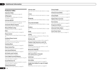 13      Additional information


                                                         Internet radio                                     Virtual Height
      Features index                                     See Listening to Internet radio stations on page   See Setting the Audio options on page 50 .
                                                         42 .                                               Virtual Surround Back
      Operation Mode
      See Operation Mode Setup on page 28 .              vTuner                                             See Setting the Audio options on page 50 .
                                                         See Listening to Internet radio stations on page   Virtual Depth
      AVNavigator
                                                         42 .                                               See Setting the Audio options on page 50 .
      See About using AVNavigator (included
      CD-ROM) on page 7 .                                Rhapsody                                           Digital Video Converter
                                                         See Playback with Home Media Gallery on page       See Setting the Video options on page 52 .
      Full Auto MCACC
                                                         42 .
      See Automatically conducting optimum sound                                                            Pure Cinema
      tuning (Full Auto MCACC) on page 26 .              Sirius Internet Radio                              See Setting the Video options on page 52 .
                                                         See Playback with Home Media Gallery on page
      Automatic MCACC (Expert)                                                                              Progressive Motion
                                                         42 .
      See Automatic MCACC (Expert) on page 62 .                                                             See Setting the Video options on page 52 .
                                                         Pandora
      Manual MCACC setup                                                                                    Advanced Video Adjust
                                                         See Playback with Home Media Gallery on page
      See Manual MCACC setup on page 64 .                                                                   See Setting the Video options on page 52 .
                                                         42 .
      PQLS                                                                                                  Auto Power Down
                                                         DLNA
      See Setting the PQLS function on page 48 .                                                            See The Other Setup menu on page 73 .
                                                         See About network playback on page 44 .
      Phase Control
                                                         AirPlay
      See Better sound using Phase Control on page
                                                         See Using AirPlay on iPod touch, iPhone, iPad,
      39 .
                                                         and iTunes on page 41 .
      Full Band Phase Control
                                                         Wireless LAN
      VSX-53 only:
                                                         See Connecting to a wireless LAN on page 23 .
      See Better sound using Phase Control and Full
      Band Phase Control on page 39 .                    Playback High Resolution audio file
                                                         See About playable file formats on page 45 .
      Standing Wave
      See Setting the Audio options on page 50 .         Slideshow
                                                         See Playing back photo files stored on a USB
      Phase Control Plus
                                                         memory device on page 31 .
      See Setting the Audio options on page 50 .
                                                         Bluetooth ADAPTER
      Auto Sound Retriever
                                                         See Bluetooth ADAPTER for Wireless Enjoyment
      See Setting the Audio options on page 50 .
                                                         of Music on page 35 .
      ALC (Auto Level Control)
                                                         ARC (Audio Return Channel)
      See Auto playback on page 37 .
                                                         See HDMI Setup on page 47 .
      Front Stage Surround Advance
                                                         SACD Gain
      See Enjoying various types of playback using the
                                                         See Setting the Audio options on page 50 .
      listening modes on page 37 .
                                                         Auto delay
      Sound Retriever Air
                                                         See Setting the Audio options on page 50 .
      See Enjoying various types of playback using the
      listening modes on page 37 .                       Height Gain (Dolby Pro Logic llz Height
                                                         option)
      Dialog Enhancement
                                                         See Setting the Audio options on page 50 .
      See Setting the Audio options on page 50 .
 94      En
 