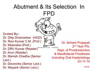 Abutment & Its Selection In
FPD
Guided By:-
Dr. Dilip Dhamankar (HOD)
Dr. Ravi Kumar C.M. (Prof.)
Dr. Meenaksi (Prof.)
Dr. DRV Kumar (Reader)
Dr. Arun (Reader)
Dr. Manish Chadha (Senior
Lect.)
Dr. Devendra (Senior Lect.)
Dr. Mayank (Senior Lect.)
Dr. Soham Prajapati
2nd Year PG,
Dept. of Prosthodontics
& Maxillofacial Prosthesis
Including Oral Implantology
22-11-14
1/135
 