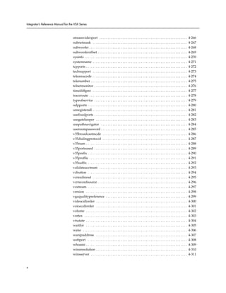 Integrator’s Reference Manual for the VSX Series



                                     streamvideoport . . . . . . . . . . . . . . . . . . . . . . . . . . . . . . . . . . . . . . . . . . . . . . . . . . . . .             4-266
                                     subnetmask . . . . . . . . . . . . . . . . . . . . . . . . . . . . . . . . . . . . . . . . . . . . . . . . . . . . . . . . .          4-267
                                     subwoofer . . . . . . . . . . . . . . . . . . . . . . . . . . . . . . . . . . . . . . . . . . . . . . . . . . . . . . . . . . .       4-268
                                     subwooferoffset . . . . . . . . . . . . . . . . . . . . . . . . . . . . . . . . . . . . . . . . . . . . . . . . . . . . . .           4-269
                                     sysinfo . . . . . . . . . . . . . . . . . . . . . . . . . . . . . . . . . . . . . . . . . . . . . . . . . . . . . . . . . . . . . .   4-270
                                     systemname . . . . . . . . . . . . . . . . . . . . . . . . . . . . . . . . . . . . . . . . . . . . . . . . . . . . . . . . .          4-271
                                     tcpports . . . . . . . . . . . . . . . . . . . . . . . . . . . . . . . . . . . . . . . . . . . . . . . . . . . . . . . . . . . . .    4-272
                                     techsupport . . . . . . . . . . . . . . . . . . . . . . . . . . . . . . . . . . . . . . . . . . . . . . . . . . . . . . . . .         4-273
                                     teleareacode . . . . . . . . . . . . . . . . . . . . . . . . . . . . . . . . . . . . . . . . . . . . . . . . . . . . . . . . .        4-274
                                     telenumber . . . . . . . . . . . . . . . . . . . . . . . . . . . . . . . . . . . . . . . . . . . . . . . . . . . . . . . . . .        4-275
                                     telnetmonitor . . . . . . . . . . . . . . . . . . . . . . . . . . . . . . . . . . . . . . . . . . . . . . . . . . . . . . . .         4-276
                                     timediffgmt . . . . . . . . . . . . . . . . . . . . . . . . . . . . . . . . . . . . . . . . . . . . . . . . . . . . . . . . .         4-277
                                     traceroute . . . . . . . . . . . . . . . . . . . . . . . . . . . . . . . . . . . . . . . . . . . . . . . . . . . . . . . . . . .      4-278
                                     typeofservice . . . . . . . . . . . . . . . . . . . . . . . . . . . . . . . . . . . . . . . . . . . . . . . . . . . . . . . .         4-279
                                     udpports . . . . . . . . . . . . . . . . . . . . . . . . . . . . . . . . . . . . . . . . . . . . . . . . . . . . . . . . . . . .      4-280
                                     unregisterall . . . . . . . . . . . . . . . . . . . . . . . . . . . . . . . . . . . . . . . . . . . . . . . . . . . . . . . . .       4-281
                                     usefixedports . . . . . . . . . . . . . . . . . . . . . . . . . . . . . . . . . . . . . . . . . . . . . . . . . . . . . . . .         4-282
                                     usegatekeeper . . . . . . . . . . . . . . . . . . . . . . . . . . . . . . . . . . . . . . . . . . . . . . . . . . . . . . .           4-283
                                     usepathnavigator . . . . . . . . . . . . . . . . . . . . . . . . . . . . . . . . . . . . . . . . . . . . . . . . . . . .              4-284
                                     useroompassword . . . . . . . . . . . . . . . . . . . . . . . . . . . . . . . . . . . . . . . . . . . . . . . . . . . .               4-285
                                     v35broadcastmode . . . . . . . . . . . . . . . . . . . . . . . . . . . . . . . . . . . . . . . . . . . . . . . . . . .                4-286
                                     v35dialingprotocol . . . . . . . . . . . . . . . . . . . . . . . . . . . . . . . . . . . . . . . . . . . . . . . . . . .              4-287
                                     v35num . . . . . . . . . . . . . . . . . . . . . . . . . . . . . . . . . . . . . . . . . . . . . . . . . . . . . . . . . . . . .      4-288
                                     v35portsused . . . . . . . . . . . . . . . . . . . . . . . . . . . . . . . . . . . . . . . . . . . . . . . . . . . . . . . .          4-289
                                     v35prefix . . . . . . . . . . . . . . . . . . . . . . . . . . . . . . . . . . . . . . . . . . . . . . . . . . . . . . . . . . . .     4-290
                                     v35profile . . . . . . . . . . . . . . . . . . . . . . . . . . . . . . . . . . . . . . . . . . . . . . . . . . . . . . . . . . .      4-291
                                     v35suffix . . . . . . . . . . . . . . . . . . . . . . . . . . . . . . . . . . . . . . . . . . . . . . . . . . . . . . . . . . . .     4-292
                                     validateacctnum . . . . . . . . . . . . . . . . . . . . . . . . . . . . . . . . . . . . . . . . . . . . . . . . . . . . .             4-293
                                     vcbutton . . . . . . . . . . . . . . . . . . . . . . . . . . . . . . . . . . . . . . . . . . . . . . . . . . . . . . . . . . . .      4-294
                                     vcraudioout . . . . . . . . . . . . . . . . . . . . . . . . . . . . . . . . . . . . . . . . . . . . . . . . . . . . . . . . .         4-295
                                     vcrrecordsource . . . . . . . . . . . . . . . . . . . . . . . . . . . . . . . . . . . . . . . . . . . . . . . . . . . . . .           4-296
                                     vcstream . . . . . . . . . . . . . . . . . . . . . . . . . . . . . . . . . . . . . . . . . . . . . . . . . . . . . . . . . . . .      4-297
                                     version . . . . . . . . . . . . . . . . . . . . . . . . . . . . . . . . . . . . . . . . . . . . . . . . . . . . . . . . . . . . .     4-298
                                     vgaqualitypreference . . . . . . . . . . . . . . . . . . . . . . . . . . . . . . . . . . . . . . . . . . . . . . . . .                4-299
                                     videocallorder . . . . . . . . . . . . . . . . . . . . . . . . . . . . . . . . . . . . . . . . . . . . . . . . . . . . . . .          4-300
                                     voicecallorder . . . . . . . . . . . . . . . . . . . . . . . . . . . . . . . . . . . . . . . . . . . . . . . . . . . . . . .          4-301
                                     volume . . . . . . . . . . . . . . . . . . . . . . . . . . . . . . . . . . . . . . . . . . . . . . . . . . . . . . . . . . . . .      4-302
                                     vortex . . . . . . . . . . . . . . . . . . . . . . . . . . . . . . . . . . . . . . . . . . . . . . . . . . . . . . . . . . . . . .    4-303
                                     vtxstate . . . . . . . . . . . . . . . . . . . . . . . . . . . . . . . . . . . . . . . . . . . . . . . . . . . . . . . . . . . . .    4-304
                                     waitfor . . . . . . . . . . . . . . . . . . . . . . . . . . . . . . . . . . . . . . . . . . . . . . . . . . . . . . . . . . . . .     4-305
                                     wake . . . . . . . . . . . . . . . . . . . . . . . . . . . . . . . . . . . . . . . . . . . . . . . . . . . . . . . . . . . . . . .    4-306
                                     wanipaddress . . . . . . . . . . . . . . . . . . . . . . . . . . . . . . . . . . . . . . . . . . . . . . . . . . . . . . .            4-307
                                     webport . . . . . . . . . . . . . . . . . . . . . . . . . . . . . . . . . . . . . . . . . . . . . . . . . . . . . . . . . . . .       4-308
                                     whoami . . . . . . . . . . . . . . . . . . . . . . . . . . . . . . . . . . . . . . . . . . . . . . . . . . . . . . . . . . . . .      4-309
                                     winsresolution . . . . . . . . . . . . . . . . . . . . . . . . . . . . . . . . . . . . . . . . . . . . . . . . . . . . . . .          4-310
                                     winsserver . . . . . . . . . . . . . . . . . . . . . . . . . . . . . . . . . . . . . . . . . . . . . . . . . . . . . . . . . .        4-311


x
 