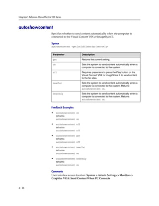 Integrator’s Reference Manual for the VSX Series




autoshowcontent
                                     Specifies whether to send content automatically when the computer is
                                     connected to the Visual Concert VSX or ImageShare II.

                                     Syntax
                                     autoshowcontent <get|on|off|nearfar|nearonly>


                                      Parameter                  Description

                                      get                        Returns the current setting.

                                      on                         Sets the system to send content automatically when a
                                                                 computer is connected to the system.

                                      off                        Requires presenters to press the Play button on the
                                                                 Visual Concert VSX or ImageShare II to send content
                                                                 to the far sites.

                                      nearfar                    Sets the system to send content automatically when a
                                                                 computer is connected to the system. Returns
                                                                 autoshowcontent on.

                                      nearonly                   Sets the system to send content automatically when a
                                                                 computer is connected to the system. Returns
                                                                 autoshowcontent on.


                                     Feedback Examples

                                     •     autoshowcontent on
                                           returns
                                           autoshowcontent on

                                     •     autoshowcontent off
                                           returns
                                           autoshowcontent off

                                     •     autoshowcontent get
                                           returns
                                           autoshowcontent off

                                     •     autoshowcontent nearfar
                                           returns
                                           autoshowcontent on

                                     •     autoshowcontent nearonly
                                           returns
                                           autoshowcontent on

                                     Comments
                                     User interface screen location: System > Admin Settings > Monitors >
                                     Graphics VGA: Send Content When PC Connects


4 - 26
 