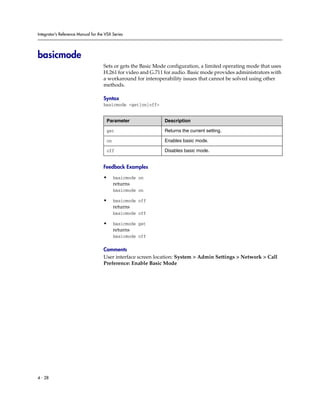 Integrator’s Reference Manual for the VSX Series




basicmode
                                     Sets or gets the Basic Mode configuration, a limited operating mode that uses
                                     H.261 for video and G.711 for audio. Basic mode provides administrators with
                                     a workaround for interoperability issues that cannot be solved using other
                                     methods.

                                     Syntax
                                     basicmode <get|on|off>


                                      Parameter                Description

                                      get                      Returns the current setting.

                                      on                       Enables basic mode.

                                      off                      Disables basic mode.


                                     Feedback Examples

                                     •     basicmode on
                                           returns
                                           basicmode on

                                     •     basicmode off
                                           returns
                                           basicmode off

                                     •     basicmode get
                                           returns
                                           basicmode off

                                     Comments
                                     User interface screen location: System > Admin Settings > Network > Call
                                     Preference: Enable Basic Mode




4 - 28
 