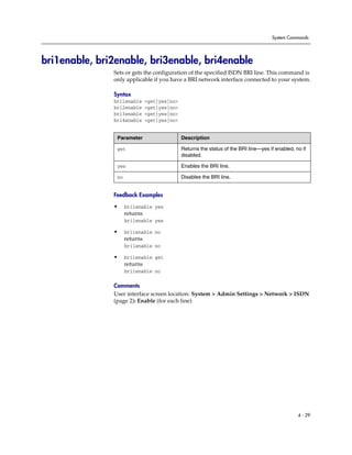 System Commands




bri1enable, bri2enable, bri3enable, bri4enable
               Sets or gets the configuration of the specified ISDN BRI line. This command is
               only applicable if you have a BRI network interface connected to your system.

               Syntax
               bri1enable      <get|yes|no>
               bri2enable      <get|yes|no>
               bri3enable      <get|yes|no>
               bri4enable      <get|yes|no>


                Parameter                     Description

                get                           Returns the status of the BRI line—yes if enabled, no if
                                              disabled.

                yes                           Enables the BRI line.

                no                            Disables the BRI line.


               Feedback Examples

               •     bri1enable yes
                     returns
                     bri1enable yes

               •     bri1enable no
                     returns
                     bri1enable no

               •     bri1enable get
                     returns
                     bri1enable no

               Comments
               User interface screen location: System > Admin Settings > Network > ISDN
               (page 2): Enable (for each line)




                                                                                                  4 - 29
 