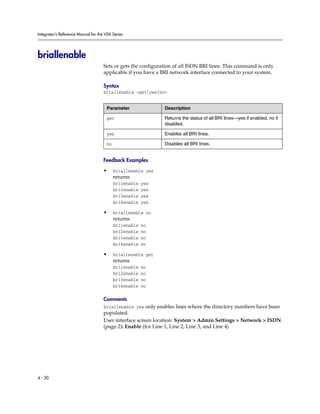 Integrator’s Reference Manual for the VSX Series




briallenable
                                     Sets or gets the configuration of all ISDN BRI lines. This command is only
                                     applicable if you have a BRI network interface connected to your system.

                                     Syntax
                                     briallenable <get|yes|no>


                                      Parameter                Description

                                      get                      Returns the status of all BRI lines—yes if enabled, no if
                                                               disabled.

                                      yes                      Enables all BRI lines.

                                      no                       Disables all BRI lines.


                                     Feedback Examples

                                     •     briallenable yes
                                           returns
                                           bri1enable   yes
                                           bri2enable   yes
                                           bri3enable   yes
                                           bri4enable   yes

                                     •     briallenable no
                                           returns
                                           bri1enable   no
                                           bri2enable   no
                                           bri3enable   no
                                           bri4enable   no

                                     •     briallenable get
                                           returns
                                           bri1enable   no
                                           bri2enable   no
                                           bri3enable   no
                                           bri4enable   no

                                     Comments
                                     briallenable yes only enables lines where the directory numbers have been
                                     populated.
                                     User interface screen location: System > Admin Settings > Network > ISDN
                                     (page 2): Enable (for Line 1, Line 2, Line 3, and Line 4)




4 - 30
 