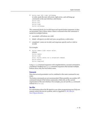 System Commands



•   button near left right callhangup
    is valid, sends the near, left arrow, right arrow, and call hang-up
    commands to the user interface, and returns
    button    near
    button    left
    button    right
    button    callhangup

The command checks for invalid input and reports button responses as they
are processed. One of three status values is returned when the command is
issued for multiple buttons:

•   succeeded—all buttons are valid

•   failed—all input is invalid and none can perform a valid action

•   completed—some are invalid, and responses specify each as valid or
    invalid

For example:
•   button camera right center select
    returns
    button    camera
    button    right
    error:    button center not a recognized command
    button    select
    button    completed

Long button command sequences will complete before a second command is
considered. Feedback for button command sequences that include multiple
buttons show only the first button name.

Comments
Note that several parameters can be combined in the same command in any
order.
The button commands are not recommended. When possible, use another API
command instead of the button commands, which rely on the current
organization of the user interface. For example, you can use the pip command
instead of button pip.

See Also
For information about the IR signals to use when programming non-Polycom
remote control devices for systems, refer to Appendix F, IR Codes for
Non-Polycom Remotes.




                                                                          4 - 33
 