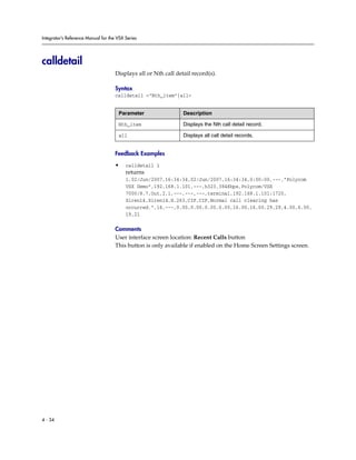 Integrator’s Reference Manual for the VSX Series




calldetail
                                     Displays all or Nth call detail record(s).

                                     Syntax
                                     calldetail <“Nth_item”|all>


                                      Parameter                  Description

                                      Nth_item                   Displays the Nth call detail record.

                                      all                        Displays all call detail records.


                                     Feedback Examples

                                     •    calldetail 1
                                          returns
                                          1,02/Jun/2007,16:34:34,02/Jun/2007,16:34:34,0:00:00,---,”Polycom
                                          VSX Demo”,192.168.1.101,---,h323,384Kbps,Polycom/VSX
                                          7000/8.7,Out,2,1,---,---,---,terminal,192.168.1.101:1720,
                                          Siren14,Siren14,H.263,CIF,CIF,Normal call clearing has
                                          occurred.”,16,---,0.00,0.00,0.00,0.00,16.00,16,00,29,29,4.00,6.00,
                                          19,21

                                     Comments
                                     User interface screen location: Recent Calls button
                                     This button is only available if enabled on the Home Screen Settings screen.




4 - 34
 