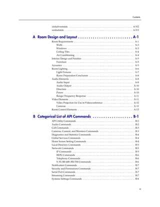 Contents



              xmladvnetstats . . . . . . . . . . . . . . . . . . . . . . . . . . . . . . . . . . . . . . . . . . . . . . . . . . . . . . 4-312
              xmlnetstats . . . . . . . . . . . . . . . . . . . . . . . . . . . . . . . . . . . . . . . . . . . . . . . . . . . . . . . . . . 4-313


A Room Design and Layout . . . . . . . . . . . . . . . . . . . . . . . . . . A-1
              Room Requirements . . . . . . . . . . . . . . . . . . . . . . . . . . . . . . . . . . . . . . . . . . . . . . . . . . . A-1
                   Walls . . . . . . . . . . . . . . . . . . . . . . . . . . . . . . . . . . . . . . . . . . . . . . . . . . . . . . . . . . . . A-3
                   Windows . . . . . . . . . . . . . . . . . . . . . . . . . . . . . . . . . . . . . . . . . . . . . . . . . . . . . . . . A-3
                   Ceiling Tiles . . . . . . . . . . . . . . . . . . . . . . . . . . . . . . . . . . . . . . . . . . . . . . . . . . . . . . A-4
                   Air Conditioning . . . . . . . . . . . . . . . . . . . . . . . . . . . . . . . . . . . . . . . . . . . . . . . . . . A-4
              Interior Design and Finishes . . . . . . . . . . . . . . . . . . . . . . . . . . . . . . . . . . . . . . . . . . . . A-5
                   Furniture . . . . . . . . . . . . . . . . . . . . . . . . . . . . . . . . . . . . . . . . . . . . . . . . . . . . . . . . A-5
              Acoustics . . . . . . . . . . . . . . . . . . . . . . . . . . . . . . . . . . . . . . . . . . . . . . . . . . . . . . . . . . . . A-5
              Room Lighting . . . . . . . . . . . . . . . . . . . . . . . . . . . . . . . . . . . . . . . . . . . . . . . . . . . . . . . . A-6
                   Light Fixtures . . . . . . . . . . . . . . . . . . . . . . . . . . . . . . . . . . . . . . . . . . . . . . . . . . . . . A-7
                   Room Preparation Conclusion . . . . . . . . . . . . . . . . . . . . . . . . . . . . . . . . . . . . . . A-8
              Audio Elements . . . . . . . . . . . . . . . . . . . . . . . . . . . . . . . . . . . . . . . . . . . . . . . . . . . . . . . A-8
                   Audio Input . . . . . . . . . . . . . . . . . . . . . . . . . . . . . . . . . . . . . . . . . . . . . . . . . . . . . . A-8
                   Audio Output . . . . . . . . . . . . . . . . . . . . . . . . . . . . . . . . . . . . . . . . . . . . . . . . . . . A-10
                   Direction . . . . . . . . . . . . . . . . . . . . . . . . . . . . . . . . . . . . . . . . . . . . . . . . . . . . . . . . A-10
                   Power . . . . . . . . . . . . . . . . . . . . . . . . . . . . . . . . . . . . . . . . . . . . . . . . . . . . . . . . . . A-10
                   Range/Frequency Response . . . . . . . . . . . . . . . . . . . . . . . . . . . . . . . . . . . . . . . A-11
              Video Elements . . . . . . . . . . . . . . . . . . . . . . . . . . . . . . . . . . . . . . . . . . . . . . . . . . . . . . A-11
                   Video Projection for Use in Videoconference . . . . . . . . . . . . . . . . . . . . . . . . . A-12
                   Cameras . . . . . . . . . . . . . . . . . . . . . . . . . . . . . . . . . . . . . . . . . . . . . . . . . . . . . . . . A-12
              Room Control Elements . . . . . . . . . . . . . . . . . . . . . . . . . . . . . . . . . . . . . . . . . . . . . . . A-13


B Categorical List of API Commands . . . . . . . . . . . . . . . . . . . B-1
              API Utility Commands . . . . . . . . . . . . . . . . . . . . . . . . . . . . . . . . . . . . . . . . . . . . . . . . . .        B-2
              Audio Commands . . . . . . . . . . . . . . . . . . . . . . . . . . . . . . . . . . . . . . . . . . . . . . . . . . . . . .      B-2
              Call Commands . . . . . . . . . . . . . . . . . . . . . . . . . . . . . . . . . . . . . . . . . . . . . . . . . . . . . . . .   B-3
              Cameras, Content, and Monitors Commands . . . . . . . . . . . . . . . . . . . . . . . . . . . . . .                             B-3
              Diagnostics and Statistics Commands . . . . . . . . . . . . . . . . . . . . . . . . . . . . . . . . . . . . .                   B-4
              Global Services Commands . . . . . . . . . . . . . . . . . . . . . . . . . . . . . . . . . . . . . . . . . . . . . .            B-4
              Home Screen Setting Commands . . . . . . . . . . . . . . . . . . . . . . . . . . . . . . . . . . . . . . . . .                  B-4
              Local Directory Commands . . . . . . . . . . . . . . . . . . . . . . . . . . . . . . . . . . . . . . . . . . . . .              B-5
              Network Commands . . . . . . . . . . . . . . . . . . . . . . . . . . . . . . . . . . . . . . . . . . . . . . . . . . .          B-5
                   IP Commands . . . . . . . . . . . . . . . . . . . . . . . . . . . . . . . . . . . . . . . . . . . . . . . . . . . . .      B-5
                   ISDN Commands . . . . . . . . . . . . . . . . . . . . . . . . . . . . . . . . . . . . . . . . . . . . . . . . . .          B-6
                   Telephony Commands . . . . . . . . . . . . . . . . . . . . . . . . . . . . . . . . . . . . . . . . . . . . . .             B-6
                   V.35/RS-449/RS-530 Commands . . . . . . . . . . . . . . . . . . . . . . . . . . . . . . . . . . . . .                      B-6
              Notification Commands . . . . . . . . . . . . . . . . . . . . . . . . . . . . . . . . . . . . . . . . . . . . . . . . .         B-7
              Security and Permissions Commands . . . . . . . . . . . . . . . . . . . . . . . . . . . . . . . . . . . . .                     B-7
              Serial Port Commands . . . . . . . . . . . . . . . . . . . . . . . . . . . . . . . . . . . . . . . . . . . . . . . . . .        B-7
              Streaming Commands . . . . . . . . . . . . . . . . . . . . . . . . . . . . . . . . . . . . . . . . . . . . . . . . . .          B-7
              Systems Settings Commands . . . . . . . . . . . . . . . . . . . . . . . . . . . . . . . . . . . . . . . . . . . .               B-8



                                                                                                                                                       xi
 