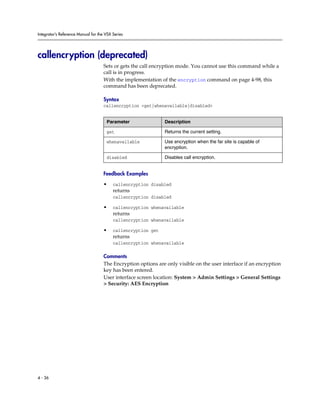 Integrator’s Reference Manual for the VSX Series




callencryption (deprecated)
                                     Sets or gets the call encryption mode. You cannot use this command while a
                                     call is in progress.
                                     With the implementation of the encryption command on page 4-98, this
                                     command has been deprecated.

                                     Syntax
                                     callencryption <get|whenavailable|disabled>


                                      Parameter                Description

                                      get                      Returns the current setting.

                                      whenavailable            Use encryption when the far site is capable of
                                                               encryption.

                                      disabled                 Disables call encryption.


                                     Feedback Examples

                                     •    callencryption disabled
                                          returns
                                          callencryption disabled

                                     •    callencryption whenavailable
                                          returns
                                          callencryption whenavailable

                                     •    callencryption get
                                          returns
                                          callencryption whenavailable

                                     Comments
                                     The Encryption options are only visible on the user interface if an encryption
                                     key has been entered.
                                     User interface screen location: System > Admin Settings > General Settings
                                     > Security: AES Encryption




4 - 36
 