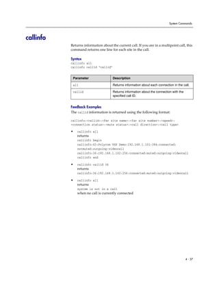 System Commands




callinfo
           Returns information about the current call. If you are in a multipoint call, this
           command returns one line for each site in the call.

           Syntax
           callinfo all
           callinfo callid “callid”


            Parameter                 Description

            all                       Returns information about each connection in the call.

            callid                    Returns information about the connection with the
                                      specified call ID.


           Feedback Examples
           The callid information is returned using the following format:

           callinfo:<callid>:<Far site name>:<far site number>:<speed>:
           <connection status>:<mute status>:<call direction>:<call type>

           •   callinfo all
               returns
               callinfo begin
               callinfo:43:Polycom VSX Demo:192.168.1.101:384:connected:
               notmuted:outgoing:videocall
               callinfo:36:192.168.1.102:256:connected:muted:outgoing:videocall
               callinfo end

           •   callinfo callid 36
               returns
               callinfo:36:192.168.1.102:256:connected:muted:outgoing:videocall

           •   callinfo all
               returns
               system is not in a call
               when no call is currently connected




                                                                                          4 - 37
 