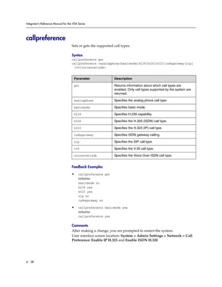 Integrator’s Reference Manual for the VSX Series




callpreference
                                     Sets or gets the supported call types.

                                     Syntax
                                     callpreference get
                                     callpreference <analogphone|basicmode|h239|h320|h323|isdngateway|sip|
                                      v35|voiceoverisdn>


                                      Parameter                 Description

                                      get                       Returns information about which call types are
                                                                enabled. Only call types supported by the system are
                                                                returned.

                                      analogphone               Specifies the analog phone call type.

                                      basicmode                 Specifies basic mode.

                                      h239                      Specifies H.239 capability.

                                      h320                      Specifies the H.320 (ISDN) call type.

                                      h323                      Specifies the H.323 (IP) call type.

                                      isdngateway               Specifies ISDN gateway calling.

                                      sip                       Specifies the SIP call type.

                                      v35                       Specifies the V.35 call type.

                                      voiceoverisdn             Specifies the Voice Over ISDN call type.


                                     Feedback Examples

                                     •    callpreference get
                                          returns
                                          basicmode no
                                          h239 yes
                                          h323 yes
                                          sip no
                                          isdngateway no

                                     •    callpreference basicmode yes
                                          returns
                                          callpreference yes

                                     Comments
                                     After making a change, you are prompted to restart the system.
                                     User interface screen location: System > Admin Settings > Network > Call
                                     Preference: Enable IP H.323 and Enable ISDN H.320




4 - 38
 