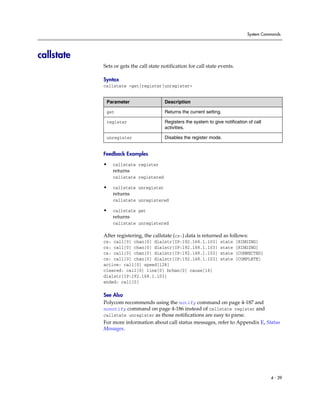 System Commands




callstate
            Sets or gets the call state notification for call state events.

            Syntax
            callstate <get|register|unregister>


             Parameter                   Description

             get                         Returns the current setting.

             register                    Registers the system to give notification of call
                                         activities.

             unregister                  Disables the register mode.


            Feedback Examples

            •   callstate register
                returns
                callstate registered

            •   callstate unregister
                returns
                callstate unregistered

            •   callstate get
                returns
                callstate unregistered

            After registering, the callstate (cs:) data is returned as follows:
            cs: call[0] chan[0] dialstr[IP:192.168.1.103]            state    [RINGING]
            cs: call[0] chan[0] dialstr[IP:192.168.1.103]            state    [RINGING]
            cs: call[0] chan[0] dialstr[IP:192.168.1.103]            state    [CONNECTED]
            cs: call[0] chan[0] dialstr[IP:192.168.1.103]            state    [COMPLETE]
            active: call[0] speed[128]
            cleared: call[0] line[0] bchan[0] cause[16]
            dialstr[IP:192.168.1.103]
            ended: call[0]

            See Also
            Polycom recommends using the notify command on page 4-187 and
            nonotify command on page 4-186 instead of callstate register and
            callstate unregister as those notifications are easy to parse.
            For more information about call status messages, refer to Appendix E, Status
            Messages.




                                                                                             4 - 39
 