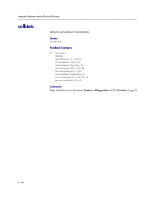 Integrator’s Reference Manual for the VSX Series




callstats
                                     Returns call summary information.

                                     Syntax
                                     callstats

                                     Feedback Examples

                                     •    callstats
                                          returns
                                          timeinlastcall 0:02:35
                                          totalnumberofcalls 23
                                          totalnumberofipcalls 23
                                          totaltimeipcalls 2:08:44
                                          percentageipcalls 100%
                                          totalnumberofisdncalls 0
                                          totaltimeisdncalls 00:00:00
                                          percentageisdncalls 0%

                                     Comments
                                     User interface screen location: System > Diagnostics > Call Statistics (page 5)




4 - 40
 