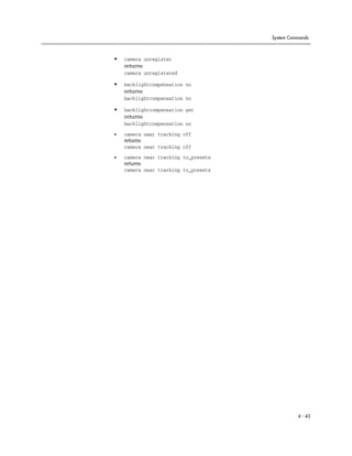 System Commands



•   camera unregister
    returns
    camera unregistered

•   backlightcompensation no
    returns
    backlightcompensation no

•   backlightcompensation get
    returns
    backlightcompensation no

•   camera near tracking off
    returns
    camera near tracking off

•   camera near tracking to_presets
    returns
    camera near tracking to_presets




                                                4 - 43
 