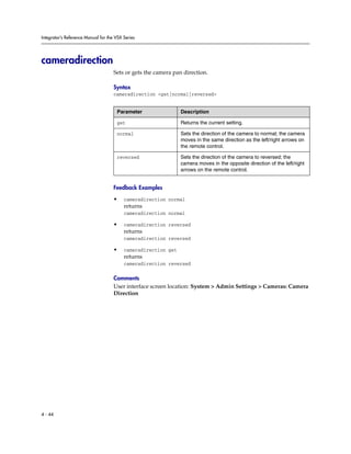 Integrator’s Reference Manual for the VSX Series




cameradirection
                                     Sets or gets the camera pan direction.

                                     Syntax
                                     cameradirection <get|normal|reversed>


                                      Parameter                 Description

                                      get                       Returns the current setting.

                                      normal                    Sets the direction of the camera to normal; the camera
                                                                moves in the same direction as the left/right arrows on
                                                                the remote control.

                                      reversed                  Sets the direction of the camera to reversed; the
                                                                camera moves in the opposite direction of the left/right
                                                                arrows on the remote control.


                                     Feedback Examples

                                     •    cameradirection normal
                                          returns
                                          cameradirection normal

                                     •    cameradirection reversed
                                          returns
                                          cameradirection reversed

                                     •    cameradirection get
                                          returns
                                          cameradirection reversed

                                     Comments
                                     User interface screen location: System > Admin Settings > Cameras: Camera
                                     Direction




4 - 44
 
