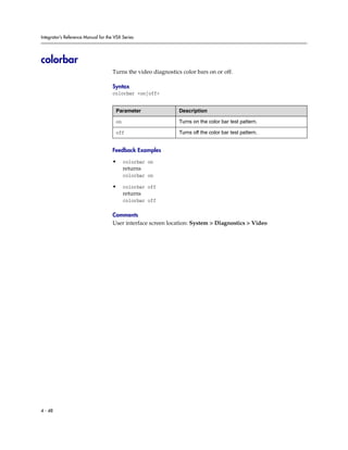 Integrator’s Reference Manual for the VSX Series




colorbar
                                     Turns the video diagnostics color bars on or off.

                                     Syntax
                                     colorbar <on|off>


                                      Parameter                 Description

                                      on                        Turns on the color bar test pattern.

                                      off                       Turns off the color bar test pattern.


                                     Feedback Examples

                                     •     colorbar on
                                           returns
                                           colorbar on

                                     •     colorbar off
                                           returns
                                           colorbar off

                                     Comments
                                     User interface screen location: System > Diagnostics > Video




4 - 48
 