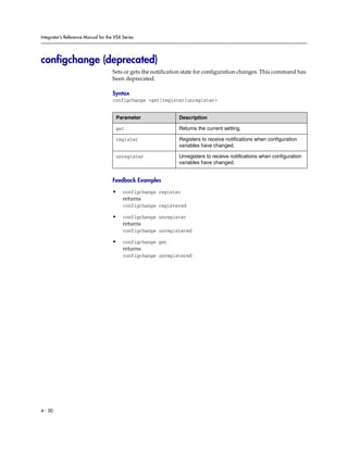 Integrator’s Reference Manual for the VSX Series




configchange (deprecated)
                                     Sets or gets the notification state for configuration changes. This command has
                                     been deprecated.

                                     Syntax
                                     configchange <get|register|unregister>


                                      Parameter                 Description

                                      get                       Returns the current setting.

                                      register                  Registers to receive notifications when configuration
                                                                variables have changed.

                                      unregister                Unregisters to receive notifications when configuration
                                                                variables have changed.


                                     Feedback Examples

                                     •    configchange register
                                          returns
                                          configchange registered

                                     •    configchange unregister
                                          returns
                                          configchange unregistered

                                     •    configchange get
                                          returns
                                          configchange unregistered




4 - 50
 