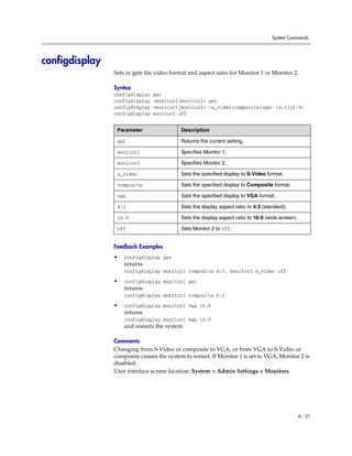 System Commands




configdisplay
                Sets or gets the video format and aspect ratio for Monitor 1 or Monitor 2.

                Syntax
                configdisplay   get
                configdisplay   <monitor1|monitor2> get
                configdisplay   <monitor1|monitor2> <s_video|composite|vga> <4:3|16:9>
                configdisplay   monitor2 off


                 Parameter                 Description

                 get                       Returns the current setting.

                 monitor1                  Specifies Monitor 1.

                 monitor2                  Specifies Monitor 2.

                 s_video                   Sets the specified display to S-Video format.

                 composite                 Sets the specified display to Composite format.

                 vga                       Sets the specified display to VGA format.

                 4:3                       Sets the display aspect ratio to 4:3 (standard).

                 16:9                      Sets the display aspect ratio to 16:9 (wide screen).

                 off                       Sets Monitor 2 to off.


                Feedback Examples
                •   configdisplay get
                    returns
                    configdisplay monitor1 composite 4:3, monitor2 s_video off

                •   configdisplay monitor1 get
                    returns
                    configdisplay monitor1 composite 4:3

                •   configdisplay monitor1 vga 16:9
                    returns
                    configdisplay monitor1 vga 16:9
                    and restarts the system

                Comments
                Changing from S-Video or composite to VGA, or from VGA to S-Video or
                composite causes the system to restart. If Monitor 1 is set to VGA, Monitor 2 is
                disabled.
                User interface screen location: System > Admin Settings > Monitors




                                                                                                  4 - 51
 