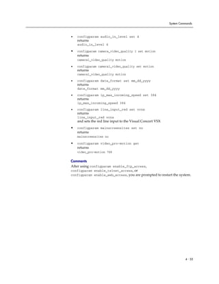 System Commands



•   configparam audio_in_level set 4
    returns
    audio_in_level 4

•   configparam camera_video_quality 1 set motion
    returns
    camera1_video_quality motion

•   configparam camera1_video_quality set motion
    returns
    camera1_video_quality motion

•   configparam date_format set mm_dd_yyyy
    returns
    date_format mm_dd_yyyy

•   configparam ip_max_incoming_speed set 384
    returns
    ip_max_incoming_speed 384

•   configparam line_input_red set vcnx
    returns
    line_input_red vcnx
    and sets the red line input to the Visual Concert VSX
•   configparam mainscreensites set no
    returns
    mainscreensites no

•   configparam video_pro-motion get
    returns
    video_pro-motion 768

Comments
After using configparam enable_ftp_access,
configparam enable_telnet_access, or
configparam enable_web_access, you are prompted to restart the system.




                                                                      4 - 55
 