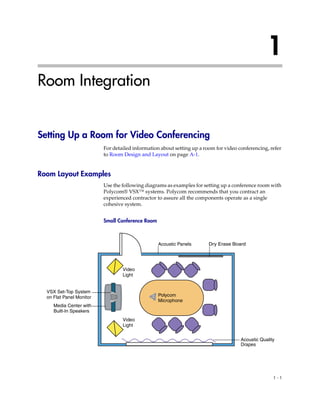1
Room Integration


Setting Up a Room for Video Conferencing
                          For detailed information about setting up a room for video conferencing, refer
                          to Room Design and Layout on page A-1.


Room Layout Examples
                          Use the following diagrams as examples for setting up a conference room with
                          Polycom® VSX™ systems. Polycom recommends that you contract an
                          experienced contractor to assure all the components operate as a single
                          cohesive system.


                          Small Conference Room



                                                  Acoustic Panels       Dry Erase Board




                                  Video
                                  Light


  VSX Set-Top System
  on Flat Panel Monitor                           Polycom
                                                  Microphone
     Media Center with
     Built-In Speakers
                                  Video
                                  Light


                                                                                      Acoustic Quality
                                                                                      Drapes




                                                                                                     1-1
 