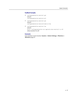 System Commands



Feedback Examples

•   configpresentation monitor1 get
    returns
    configpresentation monitor1:all

•   configpresentation monitor2 get
    returns
    configpresentation monitor2:near-or-far

•   configpresentation monitor2 far
    returns
    error: configpresentation not applied since monitor2 is off
    when monitor 2 is off

Comments
User interface screen location: System > Admin Settings > Monitors >
Monitors (page 2)




                                                                       4 - 57
 