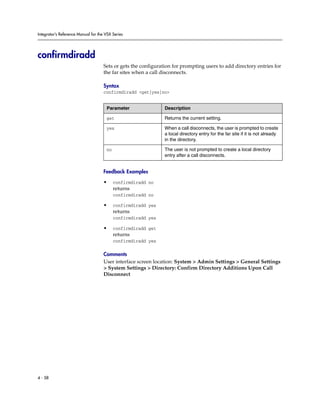 Integrator’s Reference Manual for the VSX Series




confirmdiradd
                                     Sets or gets the configuration for prompting users to add directory entries for
                                     the far sites when a call disconnects.

                                     Syntax
                                     confirmdiradd <get|yes|no>


                                      Parameter                 Description

                                      get                       Returns the current setting.

                                      yes                       When a call disconnects, the user is prompted to create
                                                                a local directory entry for the far site if it is not already
                                                                in the directory.

                                      no                        The user is not prompted to create a local directory
                                                                entry after a call disconnects.


                                     Feedback Examples

                                     •     confirmdiradd no
                                           returns
                                           confirmdiradd no

                                     •     confirmdiradd yes
                                           returns
                                           confirmdiradd yes

                                     •     confirmdiradd get
                                           returns
                                           confirmdiradd yes

                                     Comments
                                     User interface screen location: System > Admin Settings > General Settings
                                     > System Settings > Directory: Confirm Directory Additions Upon Call
                                     Disconnect




4 - 58
 