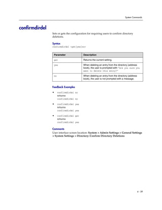 System Commands




confirmdirdel
                Sets or gets the configuration for requiring users to confirm directory
                deletions.

                Syntax
                confirmdirdel <get|yes|no>


                 Parameter                 Description

                 get                       Returns the current setting.

                 yes                       When deleting an entry from the directory (address
                                           book), the user is prompted with “Are you sure you
                                           want to delete this entry?”

                 no                        When deleting an entry from the directory (address
                                           book), the user is not prompted with a message.


                Feedback Examples

                •     confirmdirdel no
                      returns
                      confirmdirdel no

                •     confirmdirdel yes
                      returns
                      confirmdirdel yes

                •     confirmdirdel get
                      returns
                      confirmdirdel yes

                Comments
                User interface screen location: System > Admin Settings > General Settings
                > System Settings > Directory: Confirm Directory Deletions




                                                                                                4 - 59
 