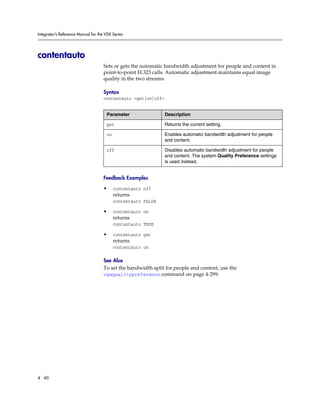 Integrator’s Reference Manual for the VSX Series




contentauto
                                     Sets or gets the automatic bandwidth adjustment for people and content in
                                     point-to-point H.323 calls. Automatic adjustment maintains equal image
                                     quality in the two streams.

                                     Syntax
                                     contentauto <get|on|off>


                                      Parameter                 Description

                                      get                       Returns the current setting.

                                      on                        Enables automatic bandwidth adjustment for people
                                                                and content.

                                      off                       Disables automatic bandwidth adjustment for people
                                                                and content. The system Quality Preference settings
                                                                is used instead.


                                     Feedback Examples

                                     •     contentauto off
                                           returns
                                           contentauto FALSE

                                     •     contentauto on
                                           returns
                                           contentauto TRUE

                                     •     contentauto get
                                           returns
                                           contentauto on

                                     See Also
                                     To set the bandwidth split for people and content, use the
                                     vgaqualitypreference command on page 4-299.




4 - 60
 