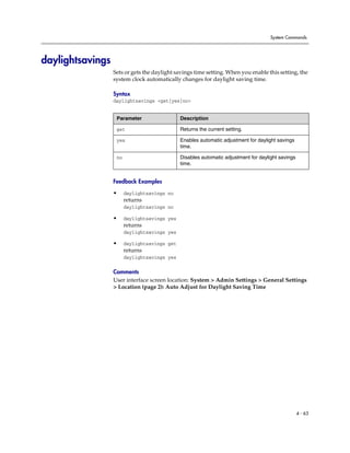 System Commands




daylightsavings
                  Sets or gets the daylight savings time setting. When you enable this setting, the
                  system clock automatically changes for daylight saving time.

                  Syntax
                  daylightsavings <get|yes|no>


                   Parameter                  Description

                   get                        Returns the current setting.

                   yes                        Enables automatic adjustment for daylight savings
                                              time.

                   no                         Disables automatic adjustment for daylight savings
                                              time.


                  Feedback Examples

                  •     daylightsavings no
                        returns
                        daylightsavings no

                  •     daylightsavings yes
                        returns
                        daylightsavings yes

                  •     daylightsavings get
                        returns
                        daylightsavings yes

                  Comments
                  User interface screen location: System > Admin Settings > General Settings
                  > Location (page 2): Auto Adjust for Daylight Saving Time




                                                                                                   4 - 63
 