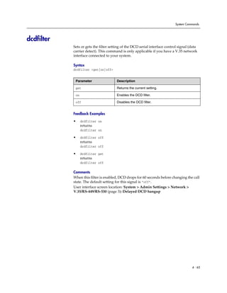 System Commands




dcdfilter
            Sets or gets the filter setting of the DCD serial interface control signal (data
            carrier detect). This command is only applicable if you have a V.35 network
            interface connected to your system.

            Syntax
            dcdfilter <get|on|off>


             Parameter                  Description

             get                        Returns the current setting.

             on                         Enables the DCD filter.

             off                        Disables the DCD filter.


            Feedback Examples

            •     dcdfilter on
                  returns
                  dcdfilter on

            •     dcdfilter off
                  returns
                  dcdfilter off

            •     dcdfilter get
                  returns
                  dcdfilter off

            Comments
            When this filter is enabled, DCD drops for 60 seconds before changing the call
            state. The default setting for this signal is “off”.
            User interface screen location: System > Admin Settings > Network >
            V.35/RS-449/RS-530 (page 3): Delayed DCD hangup




                                                                                        4 - 65
 