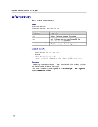 Integrator’s Reference Manual for the VSX Series




defaultgateway
                                     Sets or gets the default gateway.

                                     Syntax
                                     defaultgateway get
                                     defaultgateway set “xxx.xxx.xxx.xxx”


                                      Parameter                 Description

                                      get                       Returns the default gateway IP address.

                                      set                       Sets the default gateway when followed by the
                                                                “xxx.xxx.xxx.xxx” parameter.

                                      “xxx.xxx.xxx.xxx”         IP address to use as the default gateway.


                                     Feedback Examples

                                     •    defaultgateway set 192.168.1.101
                                          returns
                                          defaultgateway 192.168.1.101
                                          restart system for changes to take effect. restart now? <y,n>

                                     Comments
                                     This setting can only be changed if DHCP is turned off. After making a change,
                                     you are prompted to restart the system.
                                     User interface screen location: System > Admin Settings > LAN Properties
                                     (page 2): Default Gateway




4 - 66
 