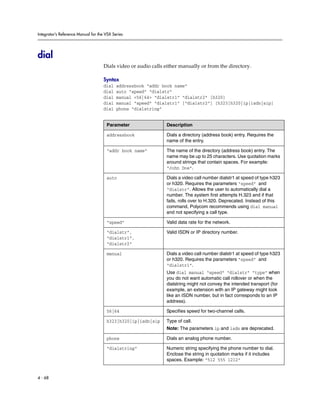 Integrator’s Reference Manual for the VSX Series




dial
                                     Dials video or audio calls either manually or from the directory.

                                     Syntax
                                     dial   addressbook “addr book name”
                                     dial   auto “speed” “dialstr”
                                     dial   manual <56|64> “dialstr1” “dialstr2” [h320]
                                     dial   manual “speed” “dialstr1” [“dialstr2”] [h323|h320|ip|isdn|sip]
                                     dial   phone “dialstring”


                                      Parameter                 Description

                                      addressbook               Dials a directory (address book) entry. Requires the
                                                                name of the entry.

                                      “addr book name”          The name of the directory (address book) entry. The
                                                                name may be up to 25 characters. Use quotation marks
                                                                around strings that contain spaces. For example:
                                                                “John Doe”.

                                      auto                      Dials a video call number dialstr1 at speed of type h323
                                                                or h320. Requires the parameters “speed” and
                                                                “dialstr”. Allows the user to automatically dial a
                                                                number. The system first attempts H.323 and if that
                                                                fails, rolls over to H.320. Deprecated. Instead of this
                                                                command, Polycom recommends using dial manual
                                                                and not specifying a call type.

                                      “speed”                   Valid data rate for the network.

                                      “dialstr”,                Valid ISDN or IP directory number.
                                      “dialstr1”,
                                      “dialstr2”

                                      manual                    Dials a video call number dialstr1 at speed of type h323
                                                                or h320. Requires the parameters “speed” and
                                                                “dialstr1”.
                                                                Use dial manual “speed” “dialstr” “type” when
                                                                you do not want automatic call rollover or when the
                                                                dialstring might not convey the intended transport (for
                                                                example, an extension with an IP gateway might look
                                                                like an ISDN number, but in fact corresponds to an IP
                                                                address).

                                      56|64                     Specifies speed for two-channel calls.

                                      h323|h320|ip|isdn|sip     Type of call.
                                                                Note: The parameters ip and isdn are deprecated.

                                      phone                     Dials an analog phone number.

                                      “dialstring”              Numeric string specifying the phone number to dial.
                                                                Enclose the string in quotation marks if it includes
                                                                spaces. Example: “512 555 1212”


4 - 68
 