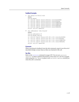 System Commands



Feedback Examples
•   dial manual 64 5551212 h320
    returns
    dialing manual
    cs: call[34] chan[0] dialstr[5551212]    state[ALLOCATED]
    cs: call[34] chan[0] dialstr[5551212]    state[RINGING]
    cs: call[34] chan[0] dialstr[5551212]    state[CONNECTED]
    cs: call[34] chan[0] dialstr[5551212]    state[CONNECTED]
    cs: call[34] chan[0] dialstr[5551212]    state[COMPLETE]
    cs: call[34] chan[0] dialstr[5551212]    state[COMPLETE]
    active: call[34] speed[64]

•   dial addressbook "John Polycom"
    returns
    dialing addressbook 29
    dialing Monday meeting
    cs: call[35] chan[0] dialstr[192.168.1.101]    state[ALLOCATED]
    cs: call[35] chan[0] dialstr[192.168.1.101]    state[RINGING]
    cs: call[35] chan[0] dialstr[192.168.1.101]    state[CONNECTED]
    cs: call[35] chan[0] dialstr[192.168.1.101]    state[COMPLETE]
    active: call[35] speed[384]

Comments
When searching for feedback from the dial command, expect to see the set of
described strings as many times as there are channels in the call.

See Also
Refer to the callstate command on page 4-39. You can use callstate
register to obtain updated information on the status of a call. For example,
when using the dial manual to place a call, callstate register can tell you
when the call is connected.




                                                                       4 - 69
 