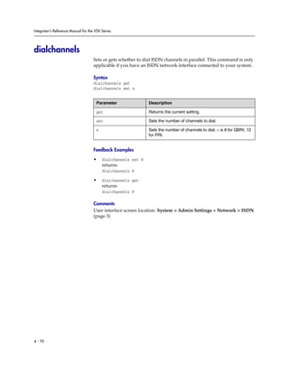 Integrator’s Reference Manual for the VSX Series




dialchannels
                                     Sets or gets whether to dial ISDN channels in parallel. This command is only
                                     applicable if you have an ISDN network interface connected to your system.

                                     Syntax
                                     dialchannels get
                                     dialchannels set n


                                      Parameter                Description

                                      get                      Returns the current setting.

                                      set                      Sets the number of channels to dial.

                                      n                        Sets the number of channels to dial. n is 8 for QBRI, 12
                                                               for PRI.


                                     Feedback Examples

                                     •    dialchannels set 8
                                          returns
                                          dialchannels 8

                                     •    dialchannels get
                                          returns
                                          dialchannels 8

                                     Comments
                                     User interface screen location: System > Admin Settings > Network > ISDN
                                     (page 3)




4 - 70
 