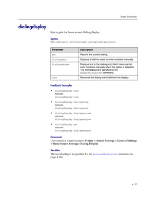 System Commands




dialingdisplay
                 Sets or gets the home screen dialing display.

                 Syntax
                 dialingdisplay <get|dialingentry|displaymarquee|none>


                  Parameter                Description

                  get                      Returns the current setting.

                  dialingentry             Displays a field for users to enter numbers manually.

                  displaymarquee           Displays text in the dialing entry field. Users cannot
                                           enter numbers manually when this option is selected.
                                           The text displayed is specified by the
                                           marqueedisplaytext command.

                  none                     Removes the dialing entry field from the display.


                 Feedback Examples

                 •   dialingdisplay none
                     returns
                     dialingdisplay none

                 •   dialingdisplay dialingentry
                     returns
                     dialingdisplay dialingentry

                 •   dialingdisplay displaymarquee
                     returns
                     dialingdisplay displaymarquee

                 •   dialingdisplay get
                     returns
                     dialingdisplay displaymarquee

                 Comments
                 User interface screen location: System > Admin Settings > General Settings
                 > Home Screen Settings: Dialing Display

                 See Also
                 The text displayed is specified by the marqueedisplaytext command on
                 page 4-164.




                                                                                               4 - 71
 