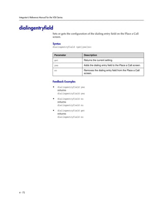 Integrator’s Reference Manual for the VSX Series




dialingentryfield
                                     Sets or gets the configuration of the dialing entry field on the Place a Call
                                     screen.

                                     Syntax
                                     dialingentryfield <get|yes|no>


                                      Parameter                   Description

                                      get                         Returns the current setting.

                                      yes                         Adds the dialing entry field to the Place a Call screen.

                                      no                          Removes the dialing entry field from the Place a Call
                                                                  screen.


                                     Feedback Examples

                                     •     dialingentryfield yes
                                           returns
                                           dialingentryfield yes

                                     •     dialingentryfield no
                                           returns
                                           dialingentryfield no

                                     •     dialingentryfield get
                                           returns
                                           dialingentryfield no




4 - 72
 