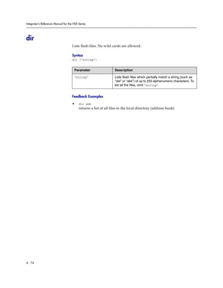 Integrator’s Reference Manual for the VSX Series




dir
                                     Lists flash files. No wild cards are allowed.

                                     Syntax
                                     dir [“string”]


                                      Parameter                   Description

                                      “string”                    Lists flash files which partially match a string (such as
                                                                  “dat” or “abk”) of up to 250 alphanumeric characters. To
                                                                  list all the files, omit “string”.


                                     Feedback Examples

                                     •    dir abk
                                          returns a list of all files in the local directory (address book)




4 - 74
 