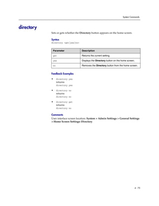 System Commands




directory
            Sets or gets whether the Directory button appears on the home screen.

            Syntax
            directory <get|yes|no>


             Parameter               Description

             get                     Returns the current setting.

             yes                     Displays the Directory button on the home screen.

             no                      Removes the Directory button from the home screen.


            Feedback Examples

            •     directory yes
                  returns
                  directory yes

            •     directory no
                  returns
                  directory no

            •     directory get
                  returns
                  directory no

            Comments
            User interface screen location: System > Admin Settings > General Settings
            > Home Screen Settings: Directory




                                                                                         4 - 75
 