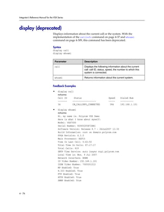 Integrator’s Reference Manual for the VSX Series




display (deprecated)
                                     Displays information about the current call or the system. With the
                                     implementation of the callinfo command on page 4-37 and whoami
                                     command on page 4-309, this command has been deprecated.

                                     Syntax
                                     display call
                                     display whoami


                                      Parameter                Description

                                      call                     Displays the following information about the current
                                                               call: call ID, status, speed, the number to which this
                                                               system is connected.

                                      whoami                   Returns information about the current system.


                                     Feedback Examples

                                     •    display call
                                          returns
                                          Call ID      Status                         Speed       Dialed Num
                                          -------     ------------------              -----       ----------
                                          34          CM_CALLINFO_CONNECTED            384        192.168.1.101

                                     •    display whoami
                                          returns
                                          Hi, my name is: Polycom VSX Demo
                                          Here is what I know about myself:
                                          Model: VSX7000
                                          Serial Number: 82065205E72EB1
                                          Software Version: Release 8.7 - 26Jun2007 11:30
                                          Build Information: root on domain.polycom.com
                                          FPGA Revision: 4.3.0
                                          Main Processor: BSP15
                                          Time In Last Call: 0:43:50
                                          Total Time In Calls: 87:17:17
                                          Total Calls: 819
                                          SNTP Time Service: auto insync ntp1.polycom.com
                                          Local Time is: Mon, 9 Jul 2007
                                          Network Interface: NONE
                                          IP Video Number: 192.168.1.101
                                          ISDN Video Number: 7005551212
                                          MP Enabled: True
                                          H.323 Enabled: True
                                          FTP Enabled: True
                                          HTTP Enabled: True
                                          SNMP Enabled: True




4 - 76
 