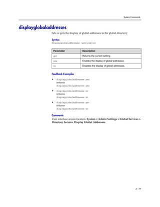 System Commands




displayglobaladdresses
               Sets or gets the display of global addresses in the global directory.

               Syntax
               displayglobaladdresses <get|yes|no>


                Parameter                 Description

                get                       Returns the current setting.

                yes                       Enables the display of global addresses.

                no                        Disables the display of global addresses.


               Feedback Examples

               •     displayglobaladdresses yes
                     returns
                     displayglobaladdresses yes

               •     displayglobaladdresses no
                     returns
                     displayglobaladdresses no

               •     displayglobaladdresses get
                     returns
                     displayglobaladdresses no

               Comments
               User interface screen location: System > Admin Settings > Global Services >
               Directory Servers: Display Global Addresses




                                                                                           4 - 77
 