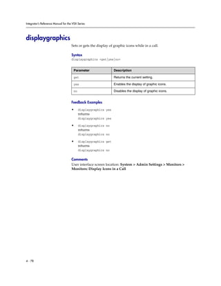 Integrator’s Reference Manual for the VSX Series




displaygraphics
                                     Sets or gets the display of graphic icons while in a call.

                                     Syntax
                                     displaygraphics <get|yes|no>


                                      Parameter                  Description

                                      get                        Returns the current setting.

                                      yes                        Enables the display of graphic icons.

                                      no                         Disables the display of graphic icons.


                                     Feedback Examples

                                     •     displaygraphics yes
                                           returns
                                           displaygraphics yes

                                     •     displaygraphics no
                                           returns
                                           displaygraphics no

                                     •     displaygraphics get
                                           returns
                                           displaygraphics no

                                     Comments
                                     User interface screen location: System > Admin Settings > Monitors >
                                     Monitors: Display Icons in a Call




4 - 78
 