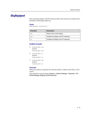 System Commands




displayipext
               Sets or gets the display of the IP extension field. This extension is needed when
               placing a call through a gateway.

               Syntax
               displayipext <get|yes|no>


                Parameter                 Description

                get                       Returns the current setting.

                yes                       Enables the display of the IP extension.

                no                        Enables the display of the IP extension.


               Feedback Examples

               •     displayipext yes
                     returns
                     displayipext yes

               •     displayipext no
                     returns
                     displayipext no

               •     displayipext get
                     returns
                     displayipext no

               Comments
               When this option is selected, the extension field is visible on the Place a Call
               screen.
               User interface screen location: System > Admin Settings > Network > IP >
               H.323 Settings: Display H.323 Extension




                                                                                               4 - 79
 