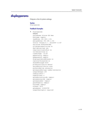 System Commands




displayparams
                Outputs a list of system settings.

                Syntax
                displayparams

                Feedback Examples

                •   displayparams
                    returns
                    systemname Polycom VSX Demo
                    hostname <empty>
                    ipaddress 192.168.1.101
                    wanipaddress 192.168.1.102
                    version “release 8.7 - 26jun2007 11:30”
                    serialnum 82065205E72EB1
                    allowremotemonitoring no
                    daylightsavings yes
                    requireacctnumtodial no
                    validateacctnum no
                    timediffgmt -12:00
                    gabserverip <empty>
                    gabpassword <empty>
                    displayglobaladdresses no
                    registerthissystem no
                    showaddrsingab both
                    primarycallchoice manual
                    secondarycallchoice none
                    preferredalias extension
                    gatewaynumbertype number+extension
                    usegatekeeper off
                    numdigitsdid 7
                    numdigitsext 4
                    gatewaycountrycode <empty>
                    gatewayareacode <empty>
                    gatewaynumber <empty>
                    gatekeeperip <empty>
                    h323name <empty>
                    e164ext 7878
                    gatewayext 123456789
                    usepathnavigator required




                                                                        4 - 81
 